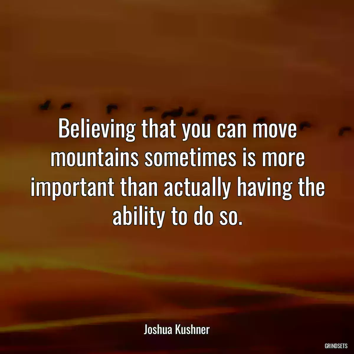 Believing that you can move mountains sometimes is more important than actually having the ability to do so.