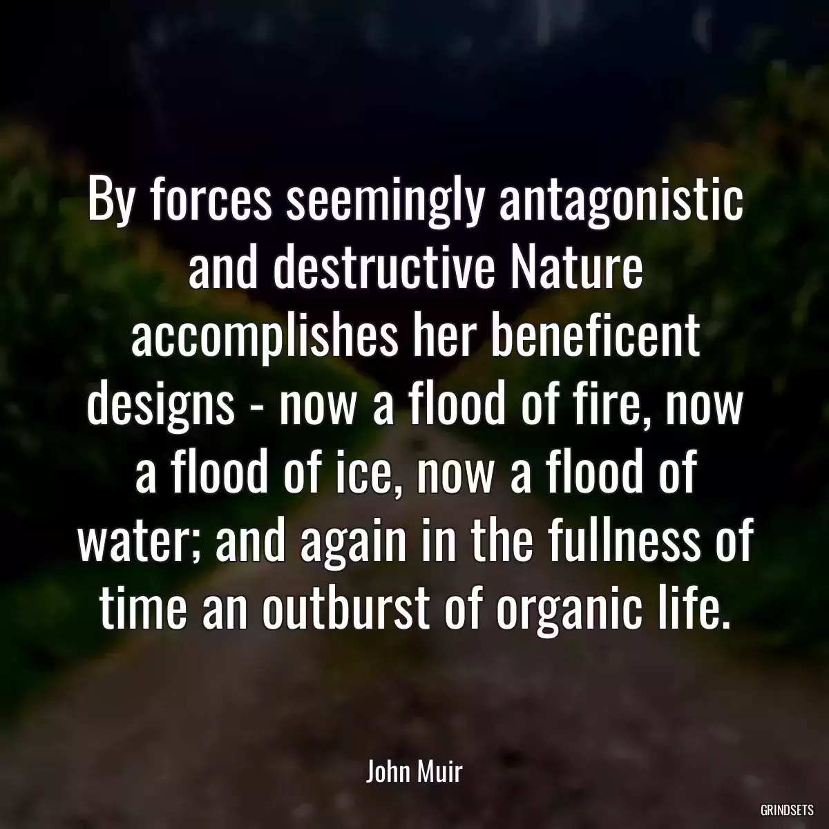 By forces seemingly antagonistic and destructive Nature accomplishes her beneficent designs - now a flood of fire, now a flood of ice, now a flood of water; and again in the fullness of time an outburst of organic life.