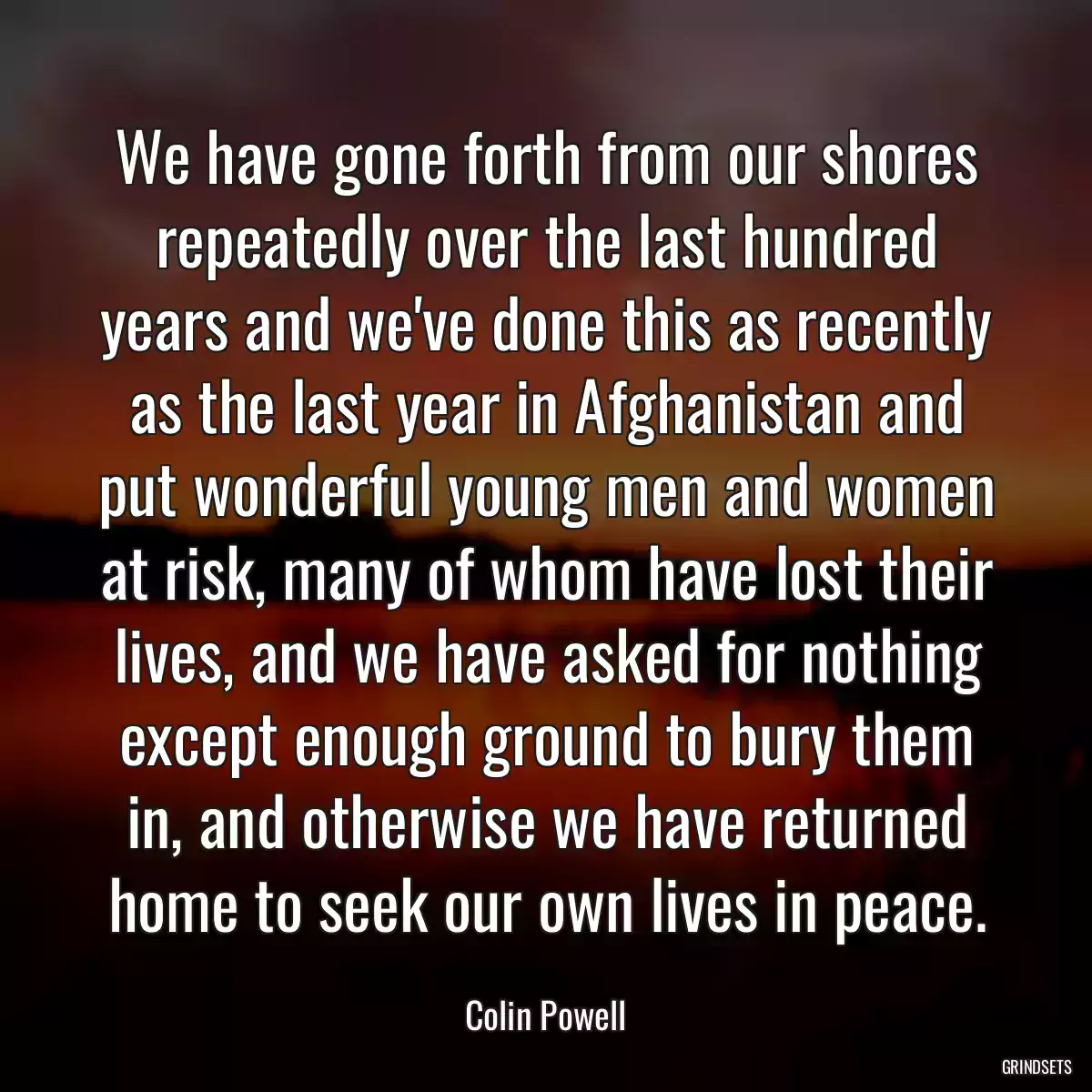 We have gone forth from our shores repeatedly over the last hundred years and we\'ve done this as recently as the last year in Afghanistan and put wonderful young men and women at risk, many of whom have lost their lives, and we have asked for nothing except enough ground to bury them in, and otherwise we have returned home to seek our own lives in peace.