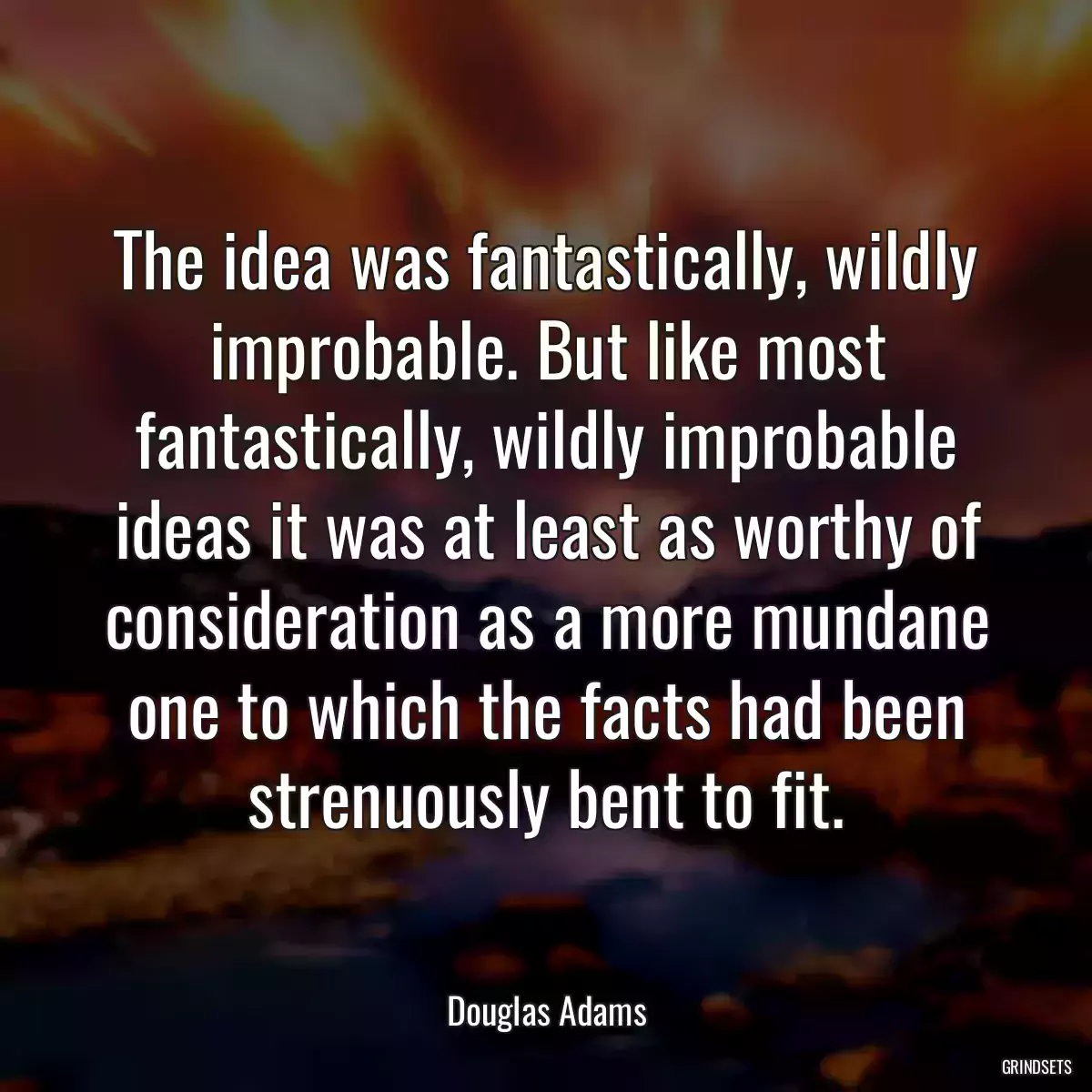 The idea was fantastically, wildly improbable. But like most fantastically, wildly improbable ideas it was at least as worthy of consideration as a more mundane one to which the facts had been strenuously bent to fit.