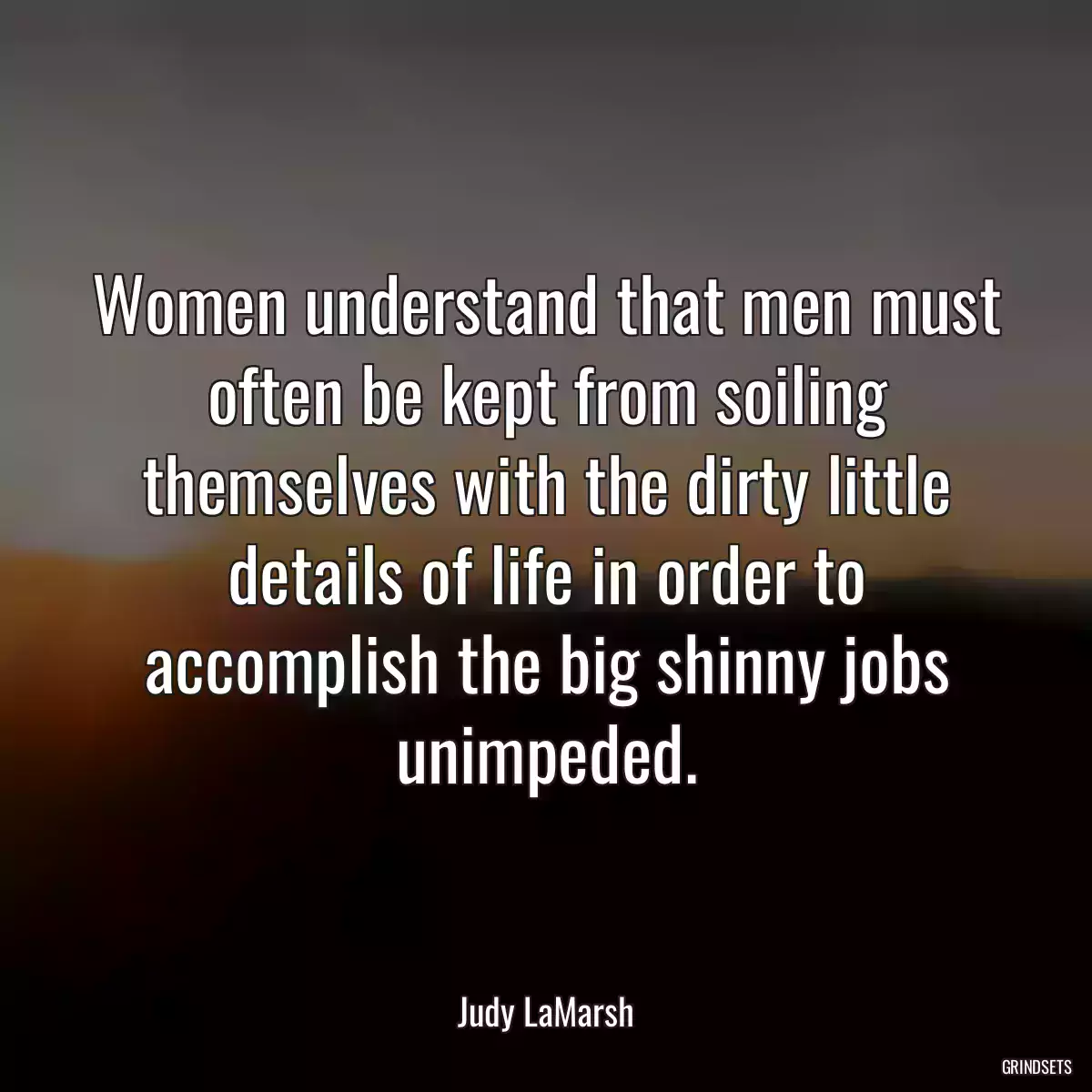 Women understand that men must often be kept from soiling themselves with the dirty little details of life in order to accomplish the big shinny jobs unimpeded.