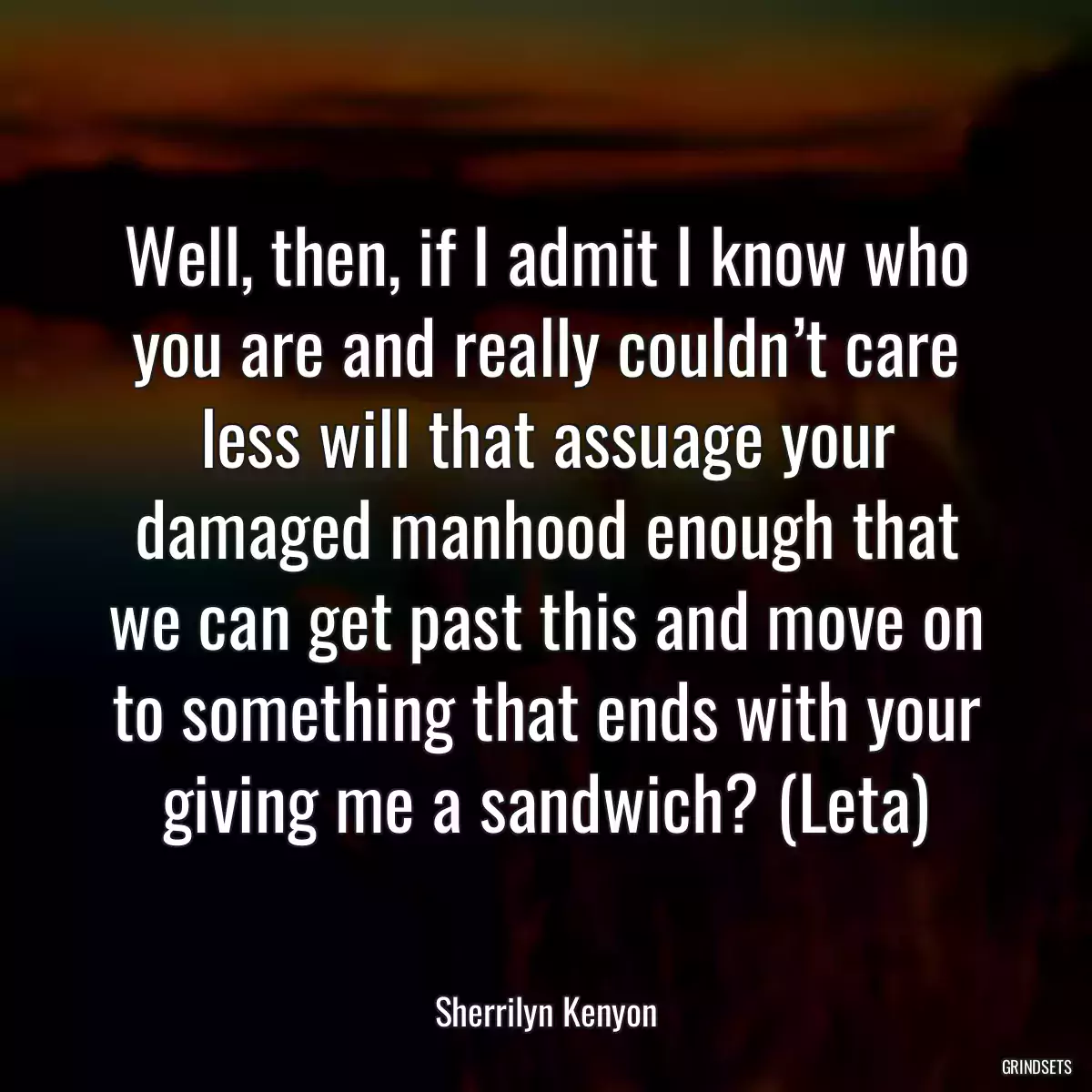 Well, then, if I admit I know who you are and really couldn’t care less will that assuage your damaged manhood enough that we can get past this and move on to something that ends with your giving me a sandwich? (Leta)