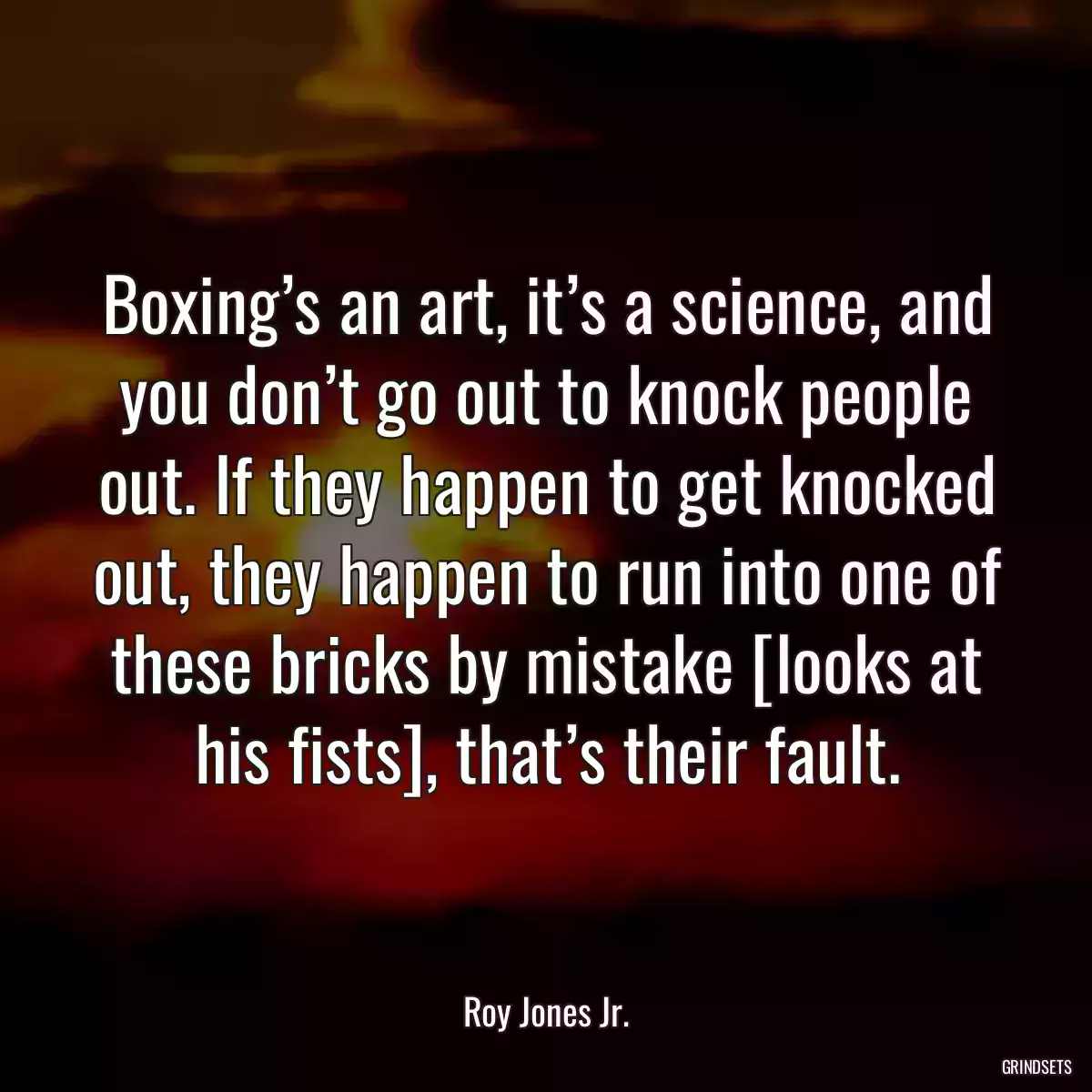 Boxing’s an art, it’s a science, and you don’t go out to knock people out. If they happen to get knocked out, they happen to run into one of these bricks by mistake [looks at his fists], that’s their fault.