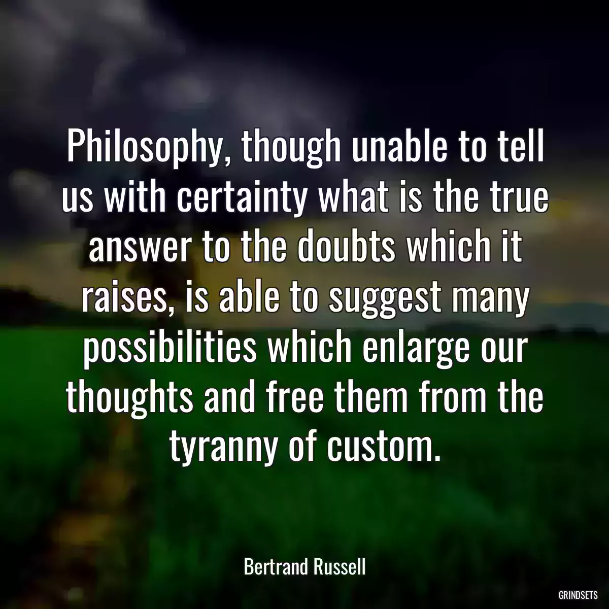 Philosophy, though unable to tell us with certainty what is the true answer to the doubts which it raises, is able to suggest many possibilities which enlarge our thoughts and free them from the tyranny of custom.