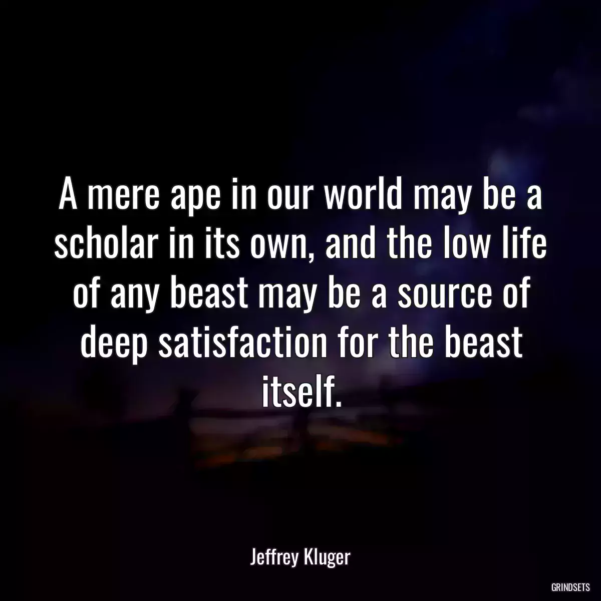 A mere ape in our world may be a scholar in its own, and the low life of any beast may be a source of deep satisfaction for the beast itself.