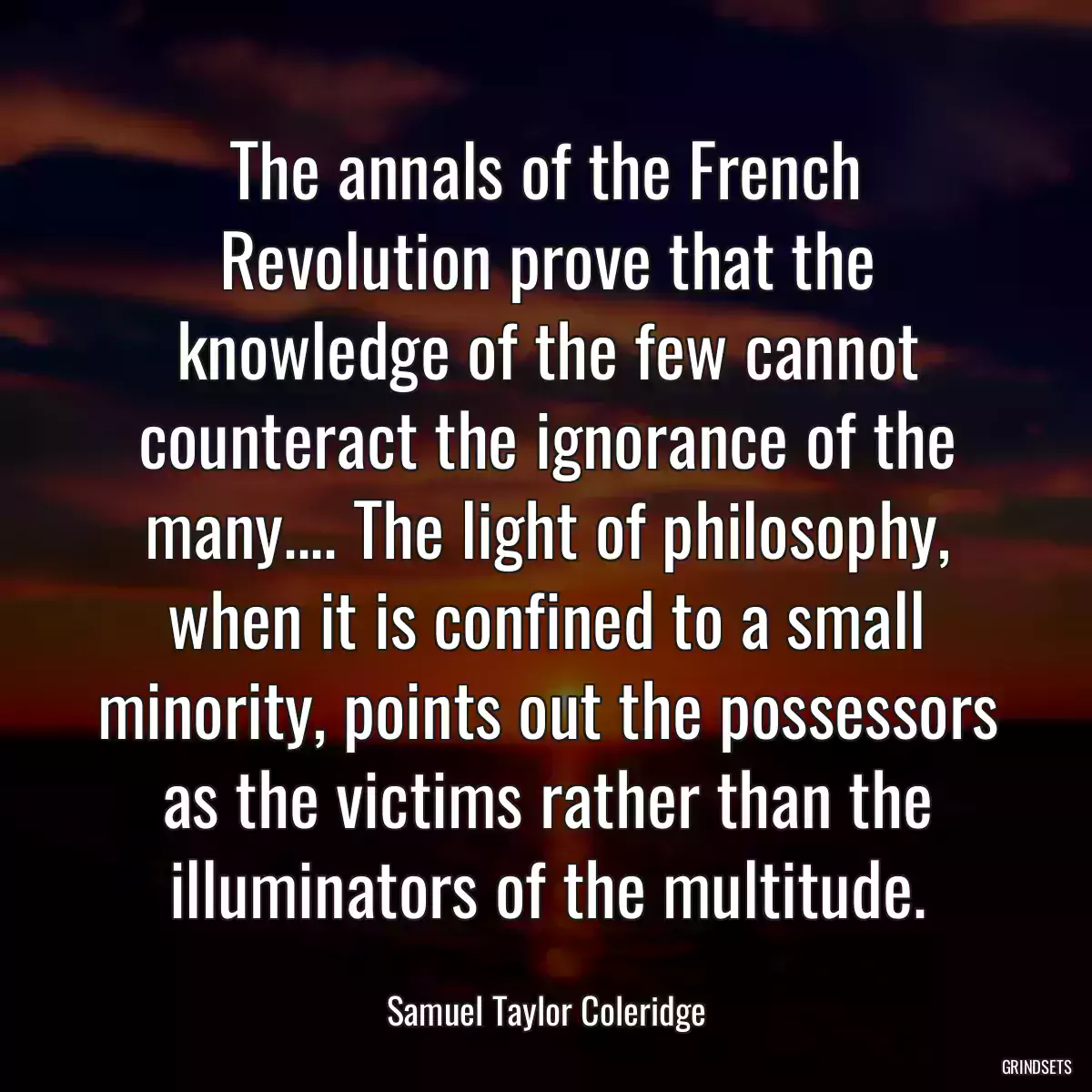 The annals of the French Revolution prove that the knowledge of the few cannot counteract the ignorance of the many.... The light of philosophy, when it is confined to a small minority, points out the possessors as the victims rather than the illuminators of the multitude.