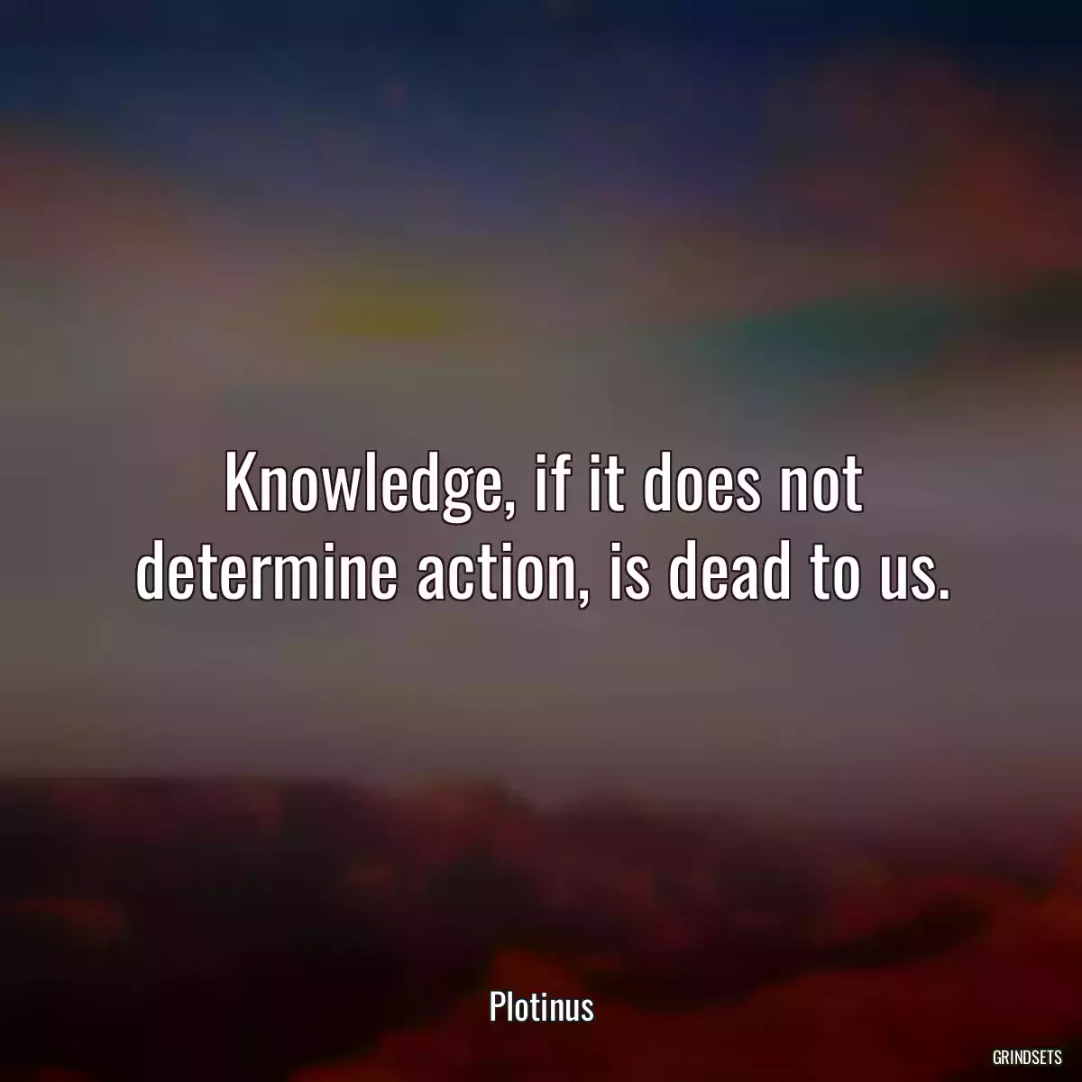 Knowledge, if it does not determine action, is dead to us.