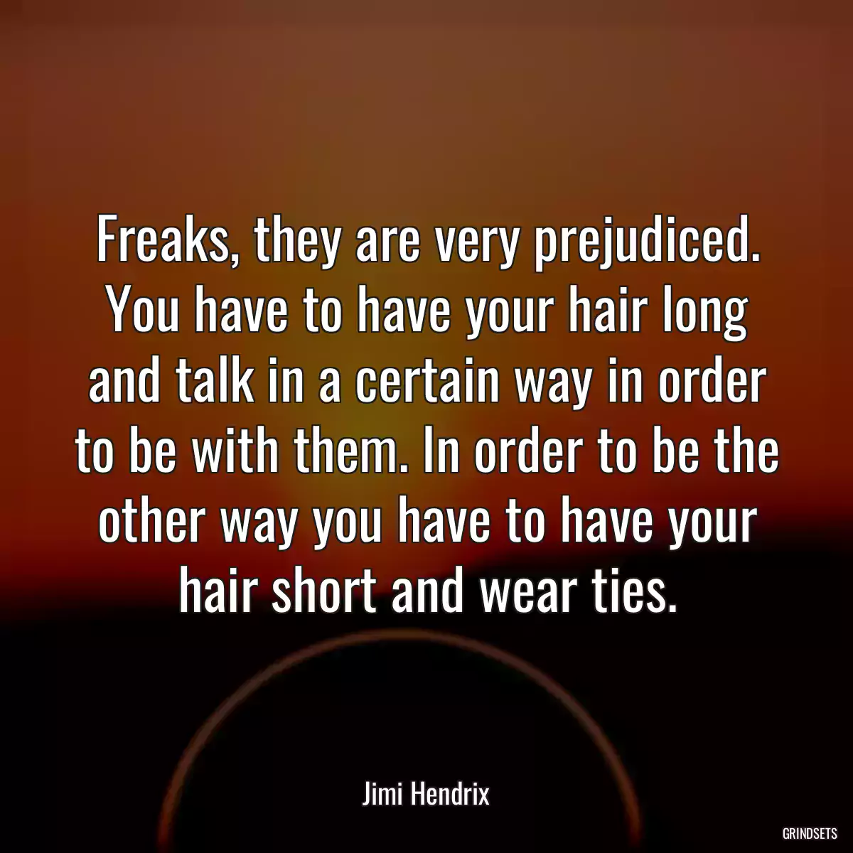 Freaks, they are very prejudiced. You have to have your hair long and talk in a certain way in order to be with them. In order to be the other way you have to have your hair short and wear ties.