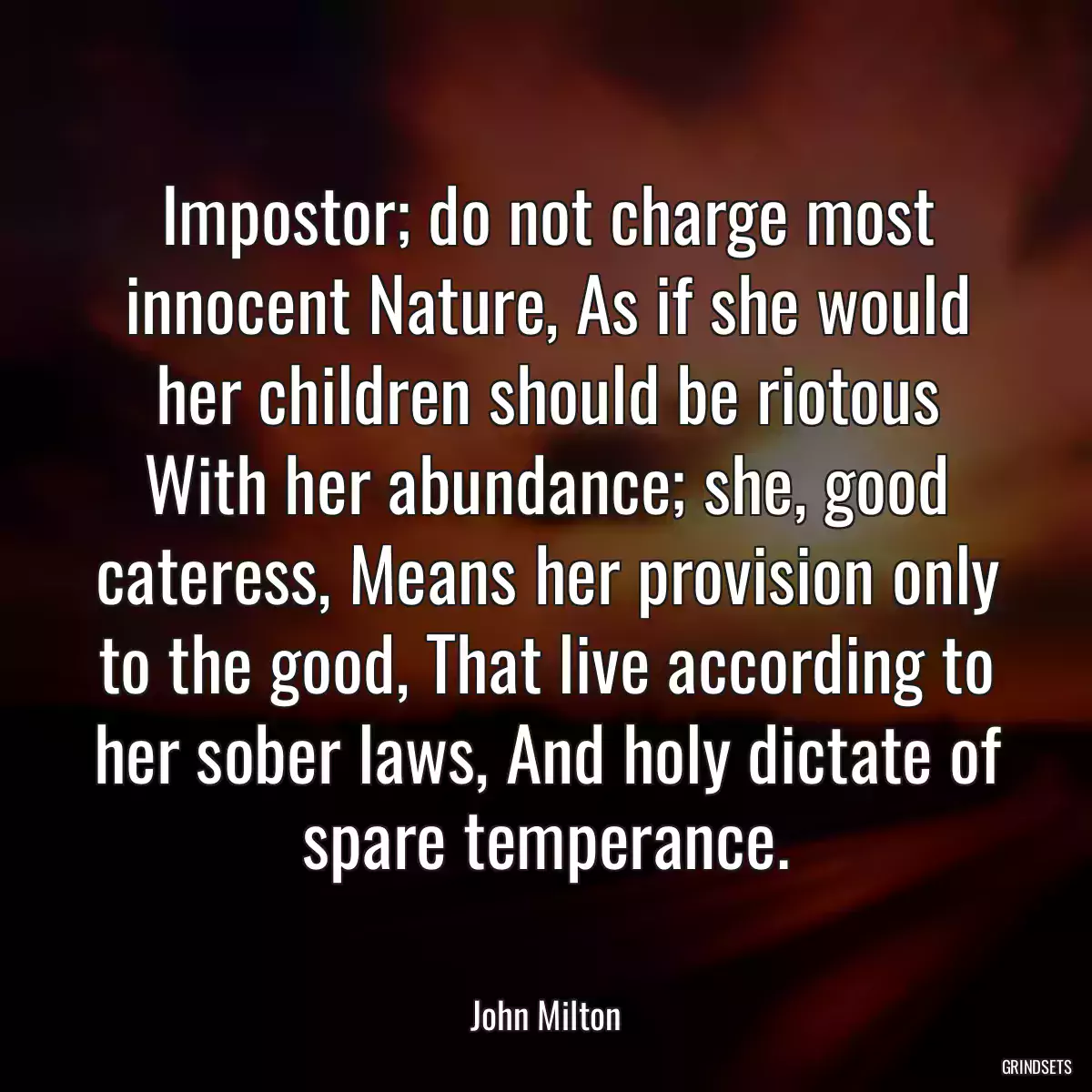 Impostor; do not charge most innocent Nature, As if she would her children should be riotous With her abundance; she, good cateress, Means her provision only to the good, That live according to her sober laws, And holy dictate of spare temperance.