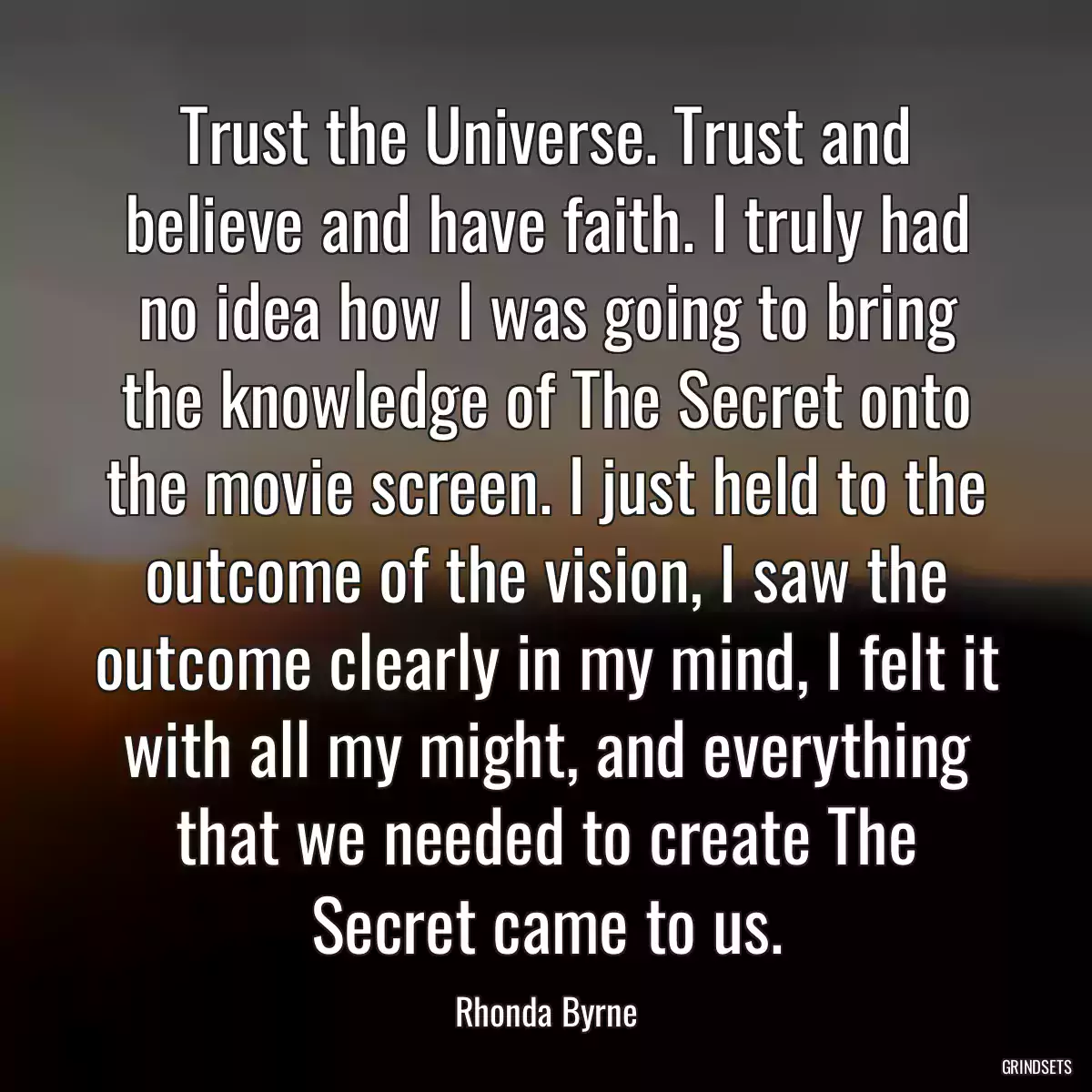 Trust the Universe. Trust and believe and have faith. I truly had no idea how I was going to bring the knowledge of The Secret onto the movie screen. I just held to the outcome of the vision, I saw the outcome clearly in my mind, I felt it with all my might, and everything that we needed to create The Secret came to us.