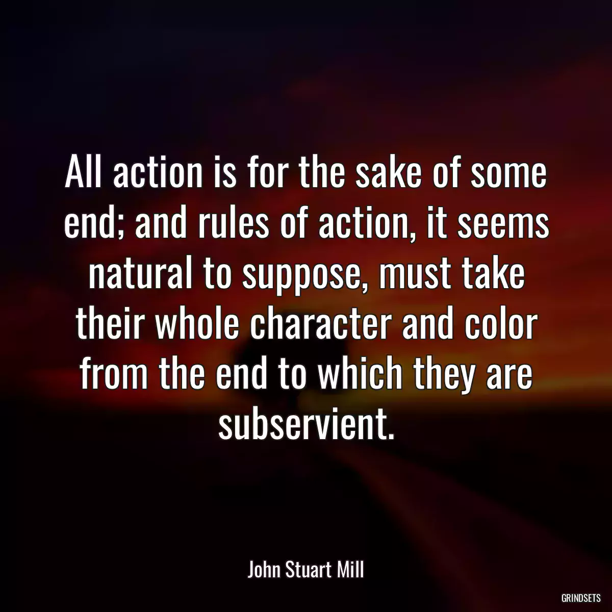 All action is for the sake of some end; and rules of action, it seems natural to suppose, must take their whole character and color from the end to which they are subservient.