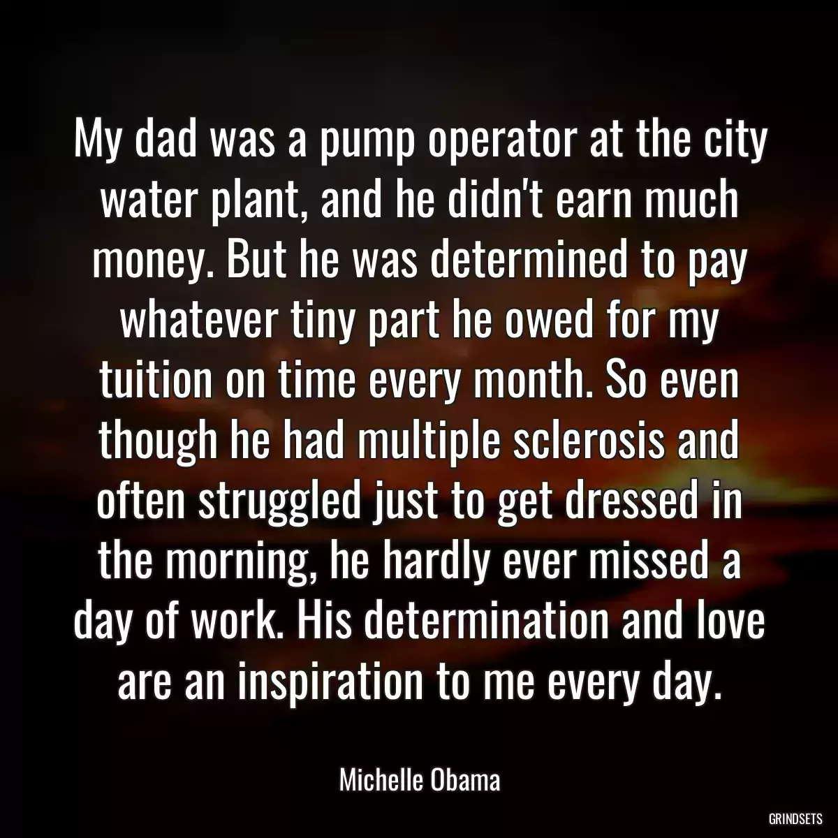 My dad was a pump operator at the city water plant, and he didn\'t earn much money. But he was determined to pay whatever tiny part he owed for my tuition on time every month. So even though he had multiple sclerosis and often struggled just to get dressed in the morning, he hardly ever missed a day of work. His determination and love are an inspiration to me every day.