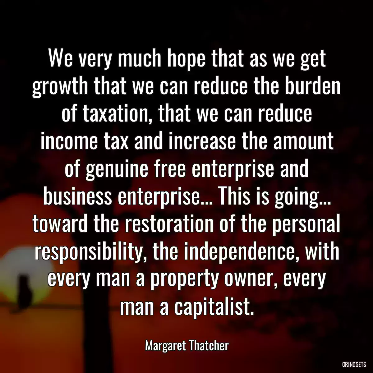 We very much hope that as we get growth that we can reduce the burden of taxation, that we can reduce income tax and increase the amount of genuine free enterprise and business enterprise... This is going... toward the restoration of the personal responsibility, the independence, with every man a property owner, every man a capitalist.