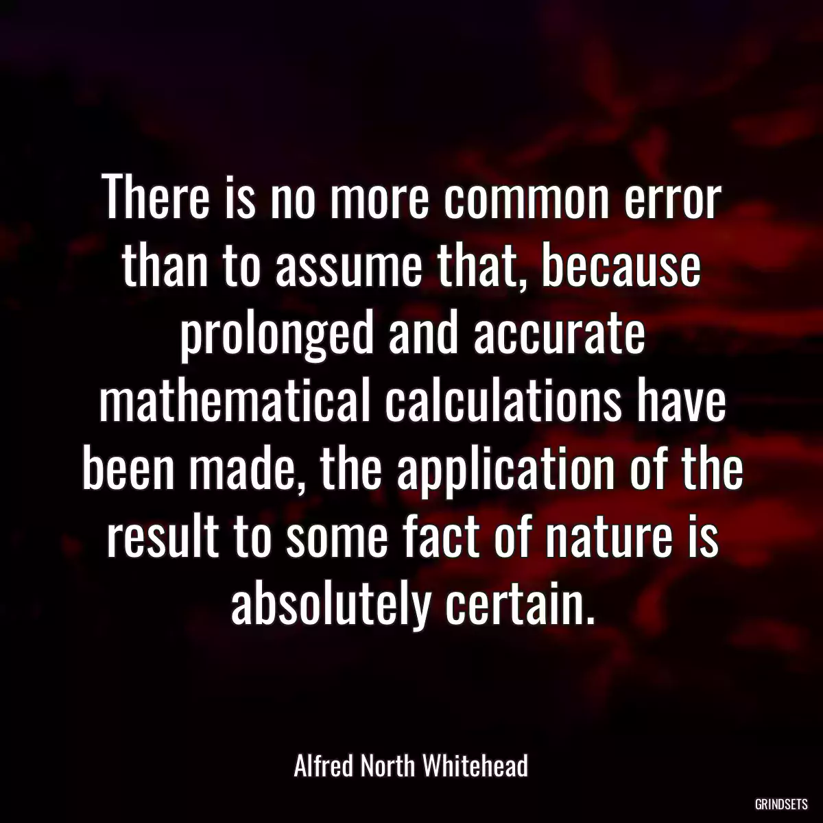 There is no more common error than to assume that, because prolonged and accurate mathematical calculations have been made, the application of the result to some fact of nature is absolutely certain.