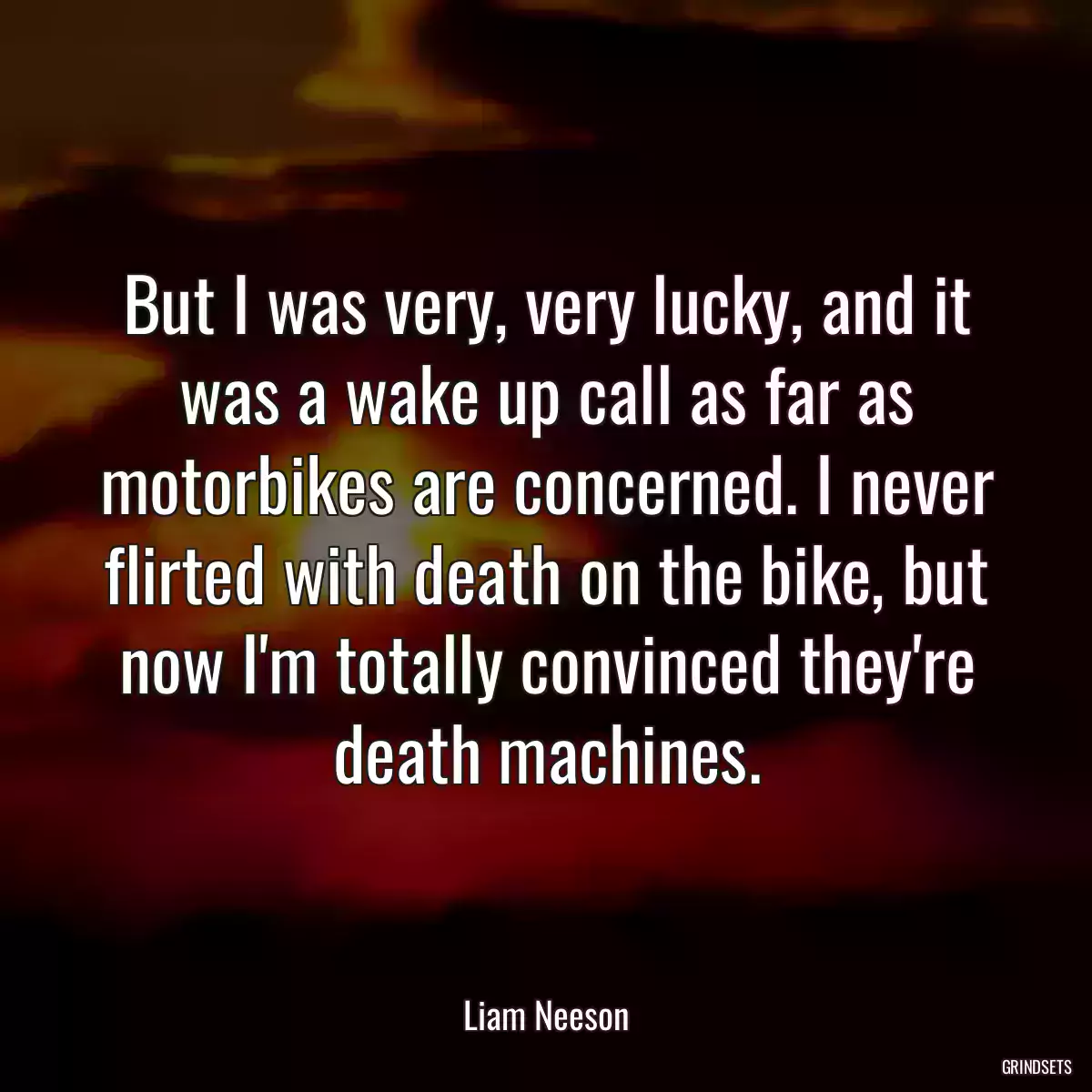 But I was very, very lucky, and it was a wake up call as far as motorbikes are concerned. I never flirted with death on the bike, but now I\'m totally convinced they\'re death machines.