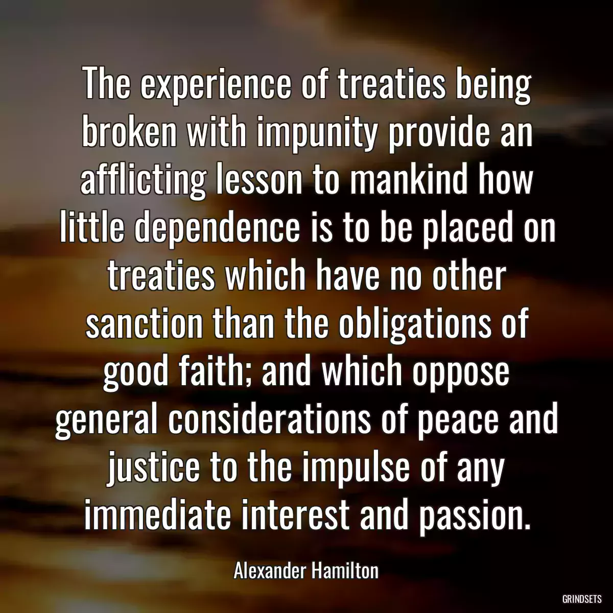 The experience of treaties being broken with impunity provide an afflicting lesson to mankind how little dependence is to be placed on treaties which have no other sanction than the obligations of good faith; and which oppose general considerations of peace and justice to the impulse of any immediate interest and passion.