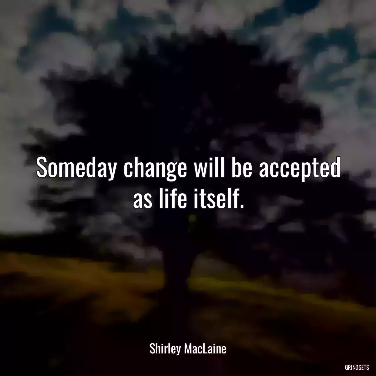 Someday change will be accepted as life itself.