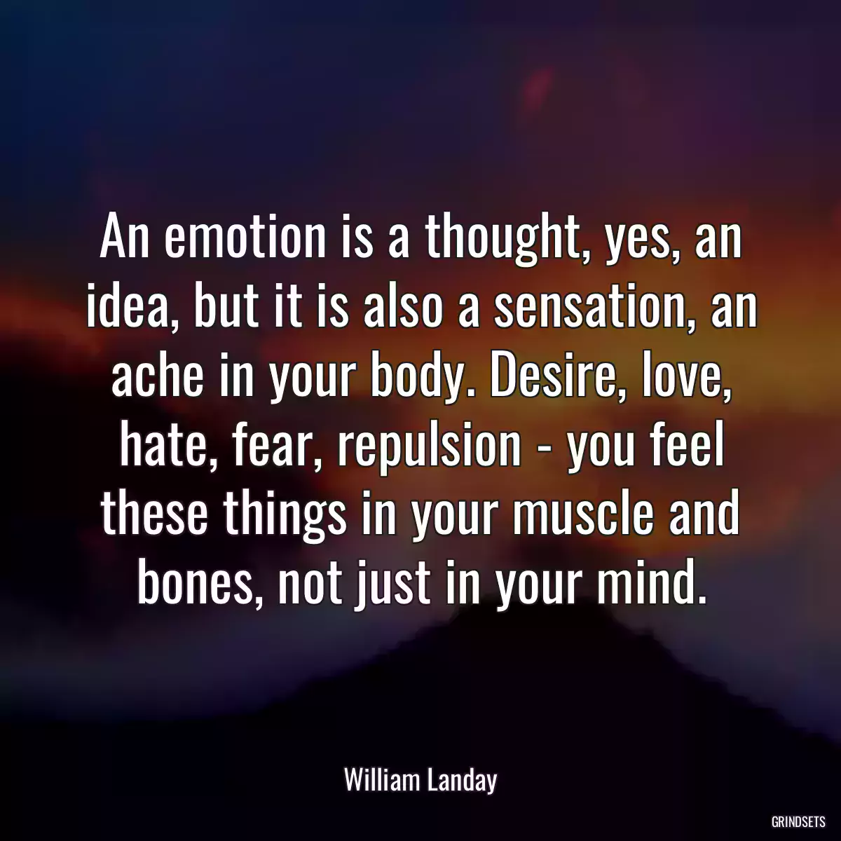 An emotion is a thought, yes, an idea, but it is also a sensation, an ache in your body. Desire, love, hate, fear, repulsion - you feel these things in your muscle and bones, not just in your mind.