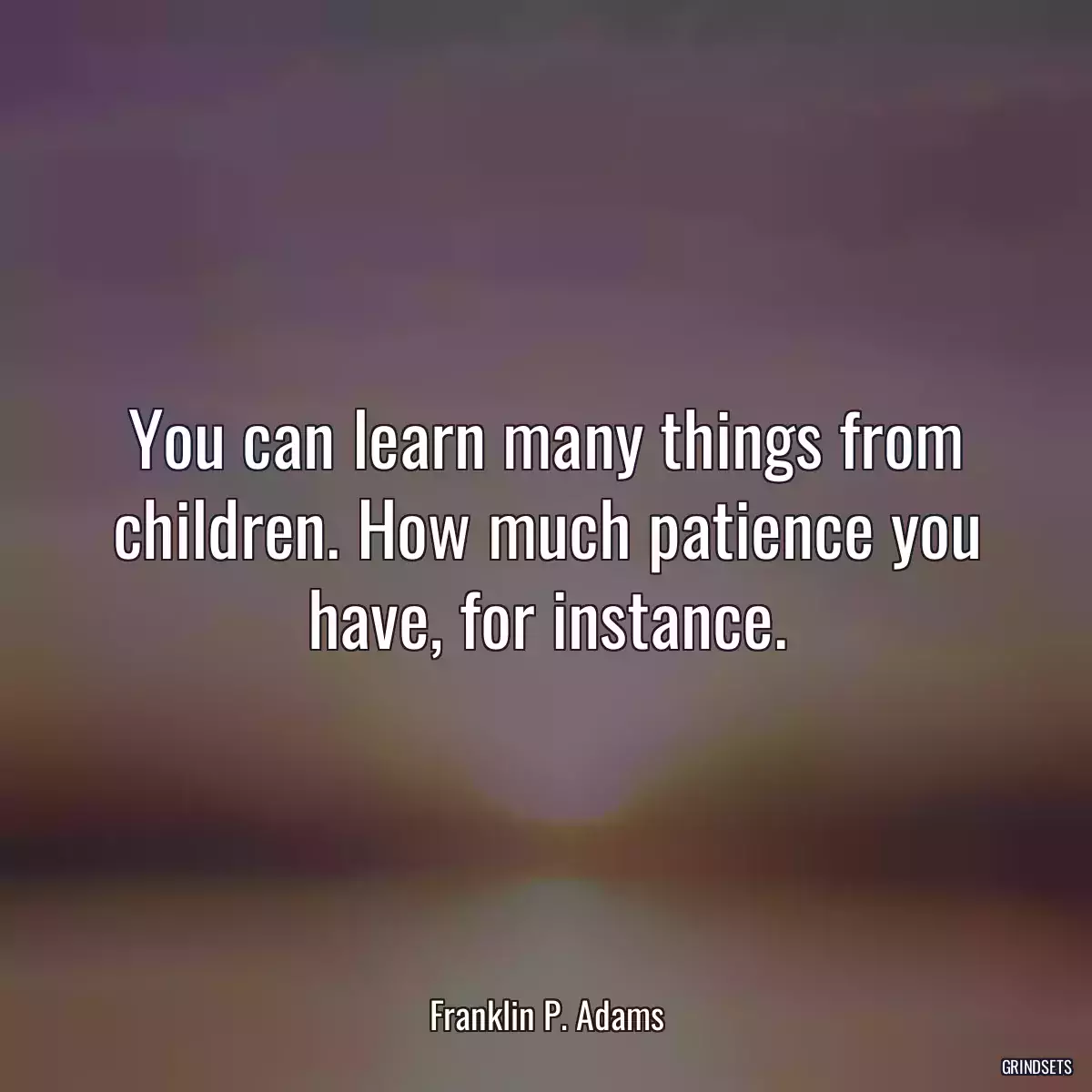 You can learn many things from children. How much patience you have, for instance.