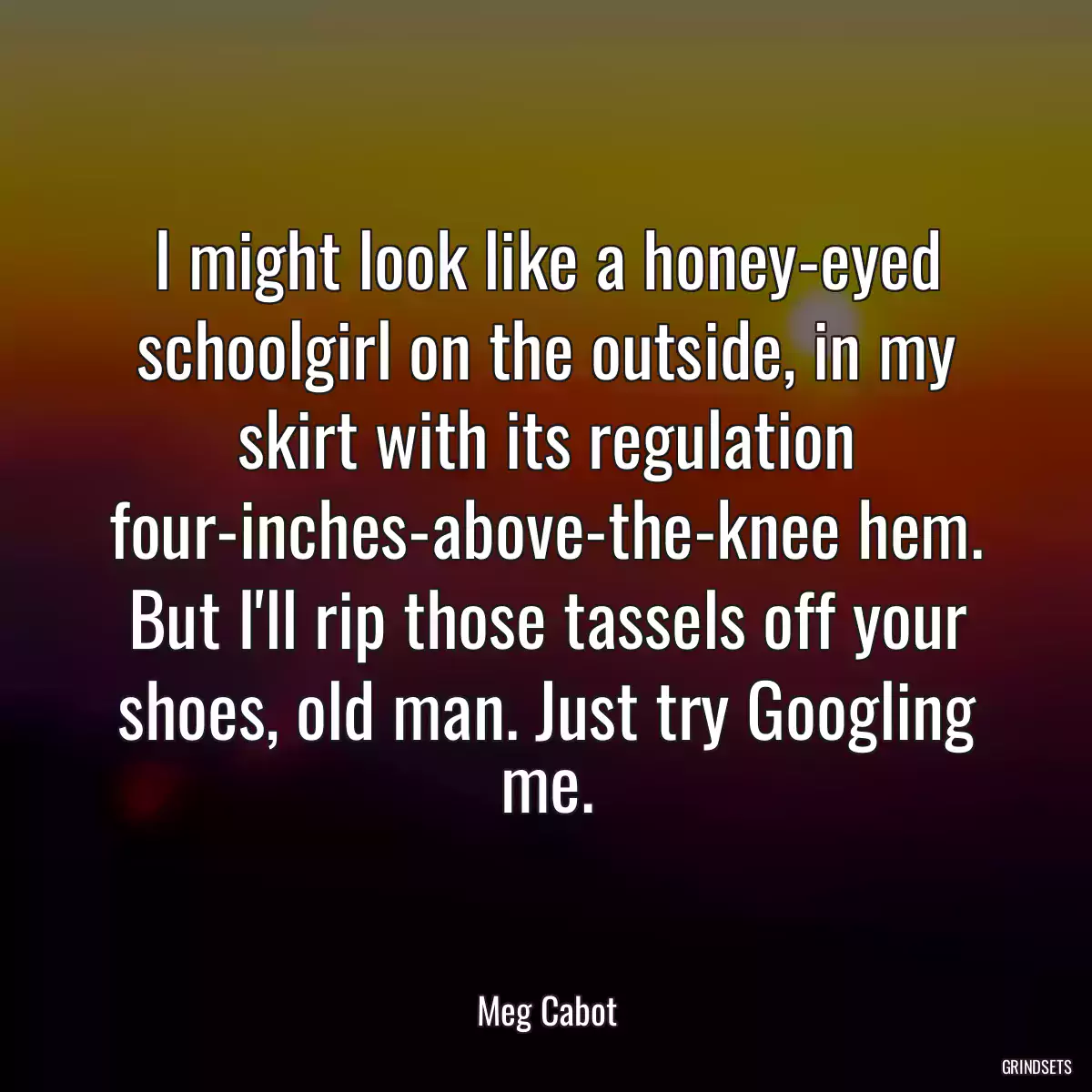 I might look like a honey-eyed schoolgirl on the outside, in my skirt with its regulation four-inches-above-the-knee hem. But I\'ll rip those tassels off your shoes, old man. Just try Googling me.