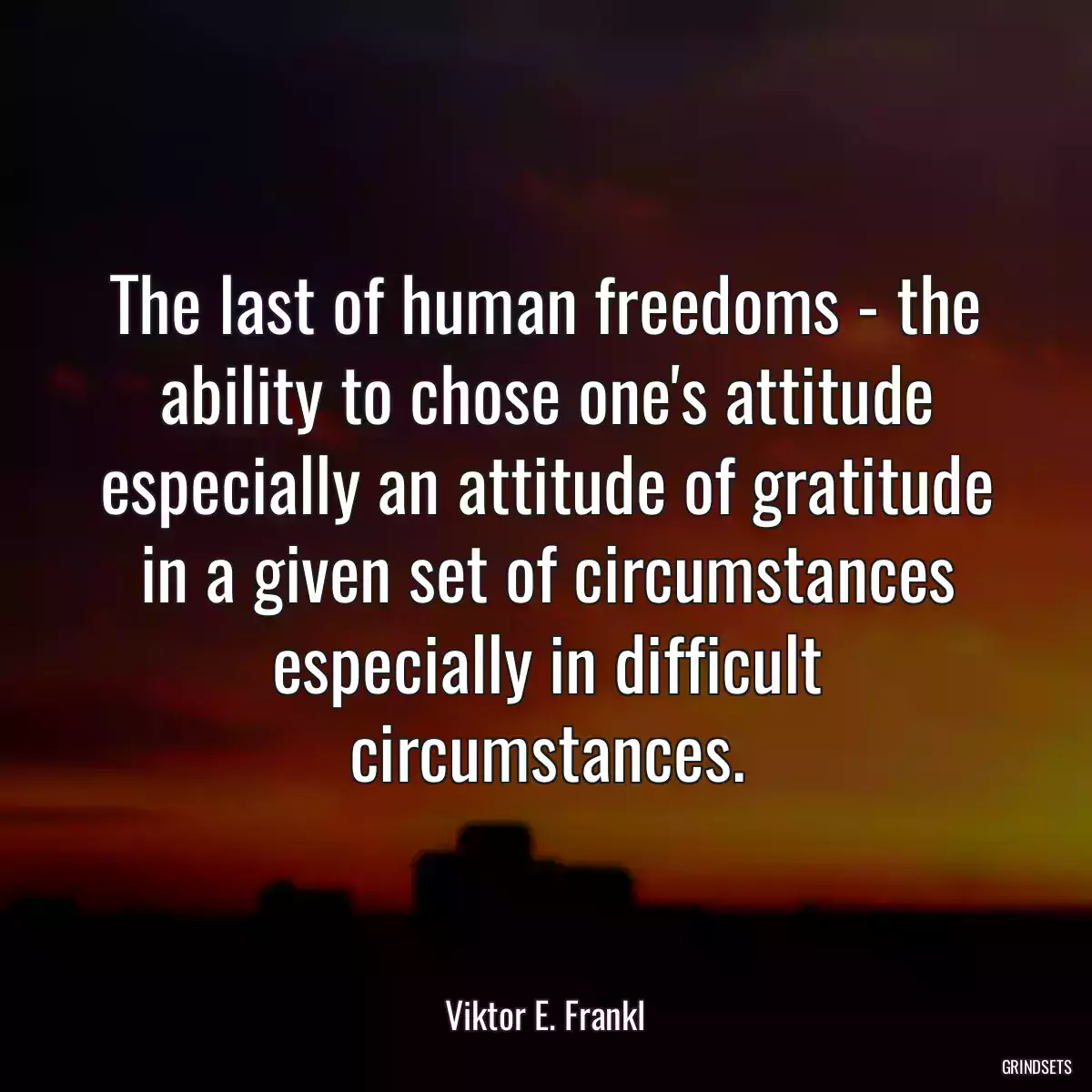 The last of human freedoms - the ability to chose one\'s attitude especially an attitude of gratitude in a given set of circumstances especially in difficult circumstances.