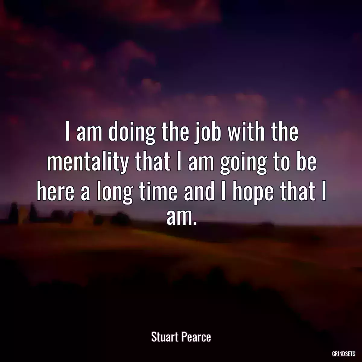 I am doing the job with the mentality that I am going to be here a long time and I hope that I am.