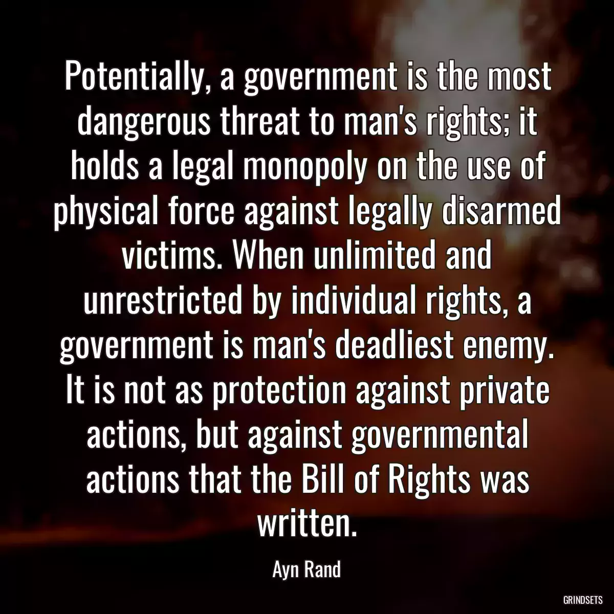 Potentially, a government is the most dangerous threat to man\'s rights; it holds a legal monopoly on the use of physical force against legally disarmed victims. When unlimited and unrestricted by individual rights, a government is man\'s deadliest enemy. It is not as protection against private actions, but against governmental actions that the Bill of Rights was written.