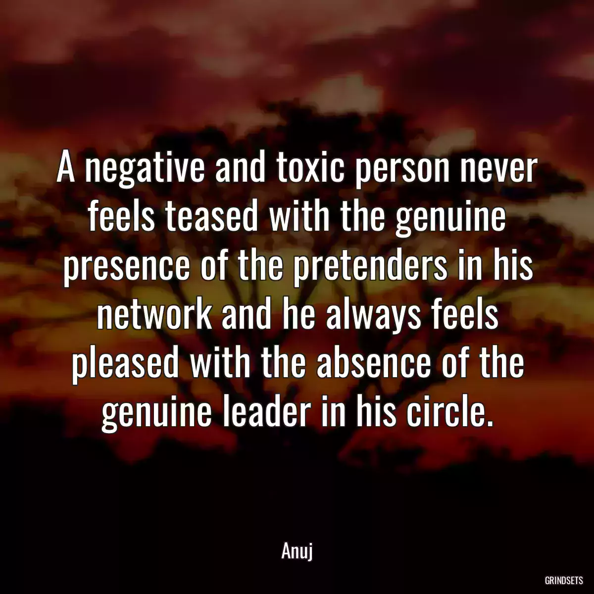 A negative and toxic person never feels teased with the genuine presence of the pretenders in his network and he always feels pleased with the absence of the genuine leader in his circle.