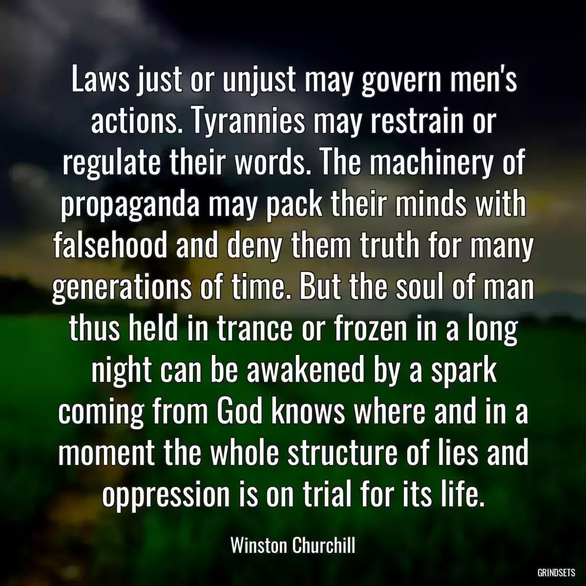 Laws just or unjust may govern men\'s actions. Tyrannies may restrain or regulate their words. The machinery of propaganda may pack their minds with falsehood and deny them truth for many generations of time. But the soul of man thus held in trance or frozen in a long night can be awakened by a spark coming from God knows where and in a moment the whole structure of lies and oppression is on trial for its life.