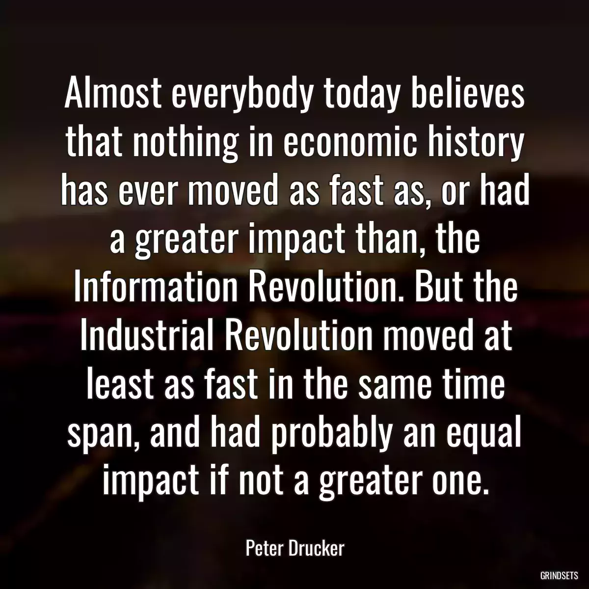 Almost everybody today believes that nothing in economic history has ever moved as fast as, or had a greater impact than, the Information Revolution. But the Industrial Revolution moved at least as fast in the same time span, and had probably an equal impact if not a greater one.