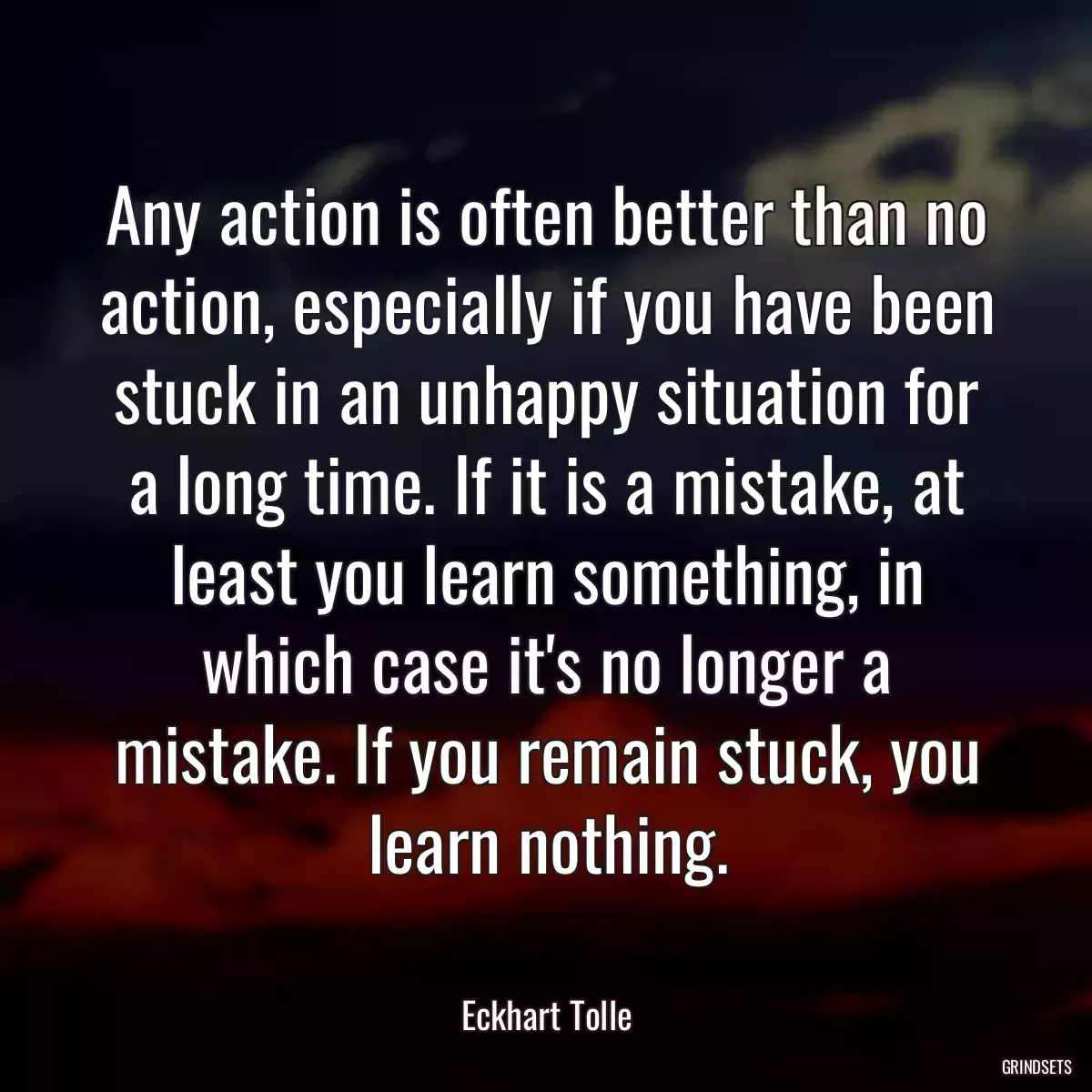 Any action is often better than no action, especially if you have been stuck in an unhappy situation for a long time. If it is a mistake, at least you learn something, in which case it\'s no longer a mistake. If you remain stuck, you learn nothing.