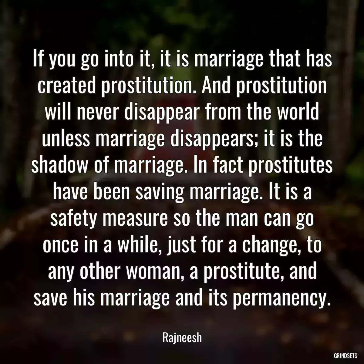 If you go into it, it is marriage that has created prostitution. And prostitution will never disappear from the world unless marriage disappears; it is the shadow of marriage. In fact prostitutes have been saving marriage. It is a safety measure so the man can go once in a while, just for a change, to any other woman, a prostitute, and save his marriage and its permanency.