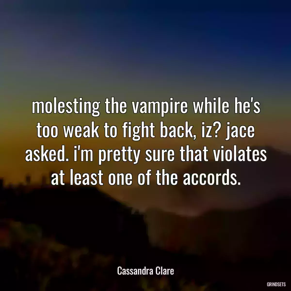 molesting the vampire while he\'s too weak to fight back, iz? jace asked. i\'m pretty sure that violates at least one of the accords.