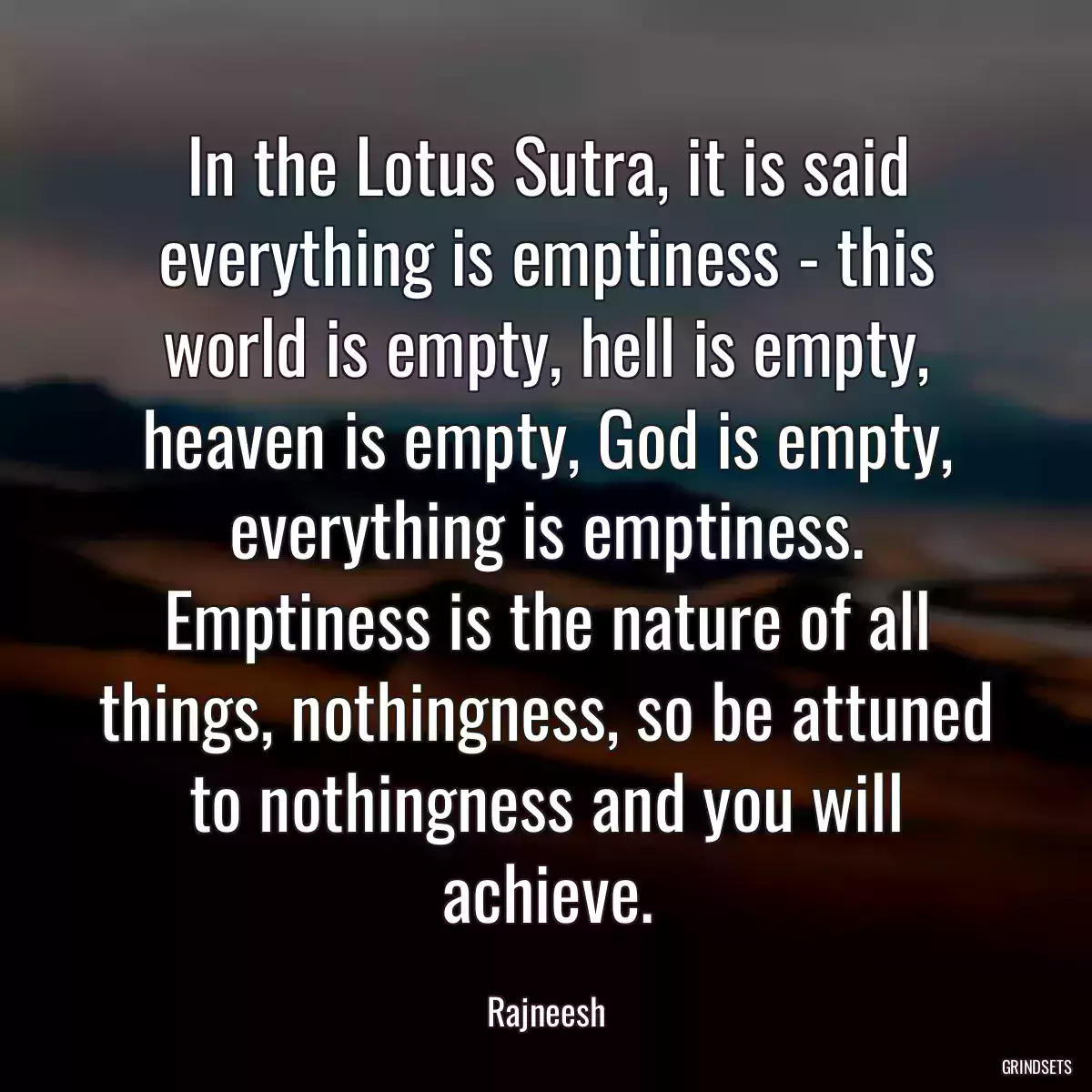 In the Lotus Sutra, it is said everything is emptiness - this world is empty, hell is empty, heaven is empty, God is empty, everything is emptiness. Emptiness is the nature of all things, nothingness, so be attuned to nothingness and you will achieve.