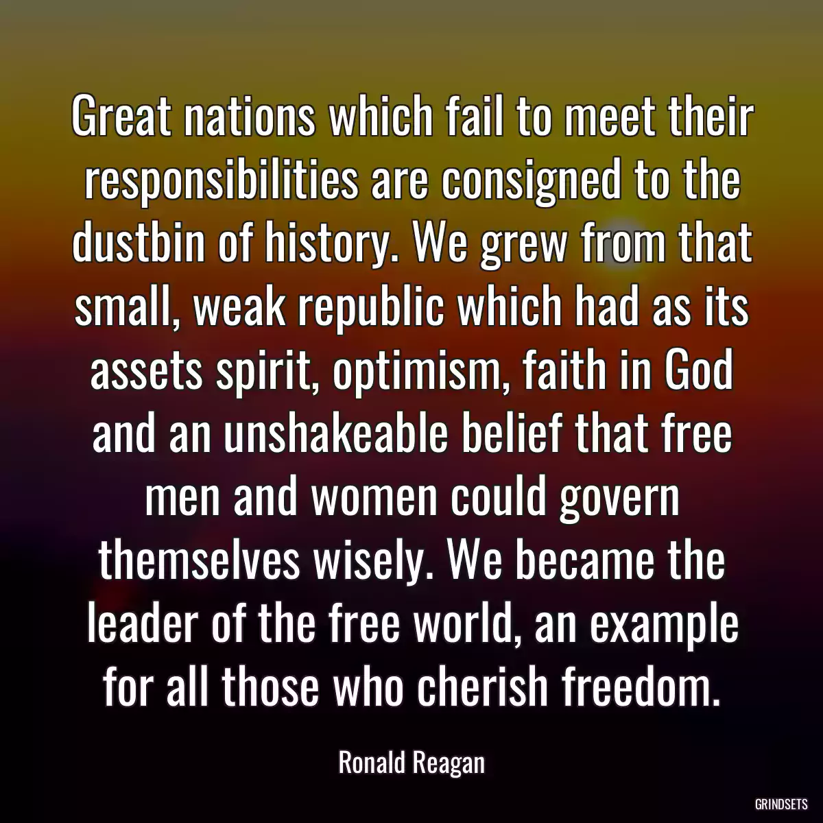 Great nations which fail to meet their responsibilities are consigned to the dustbin of history. We grew from that small, weak republic which had as its assets spirit, optimism, faith in God and an unshakeable belief that free men and women could govern themselves wisely. We became the leader of the free world, an example for all those who cherish freedom.