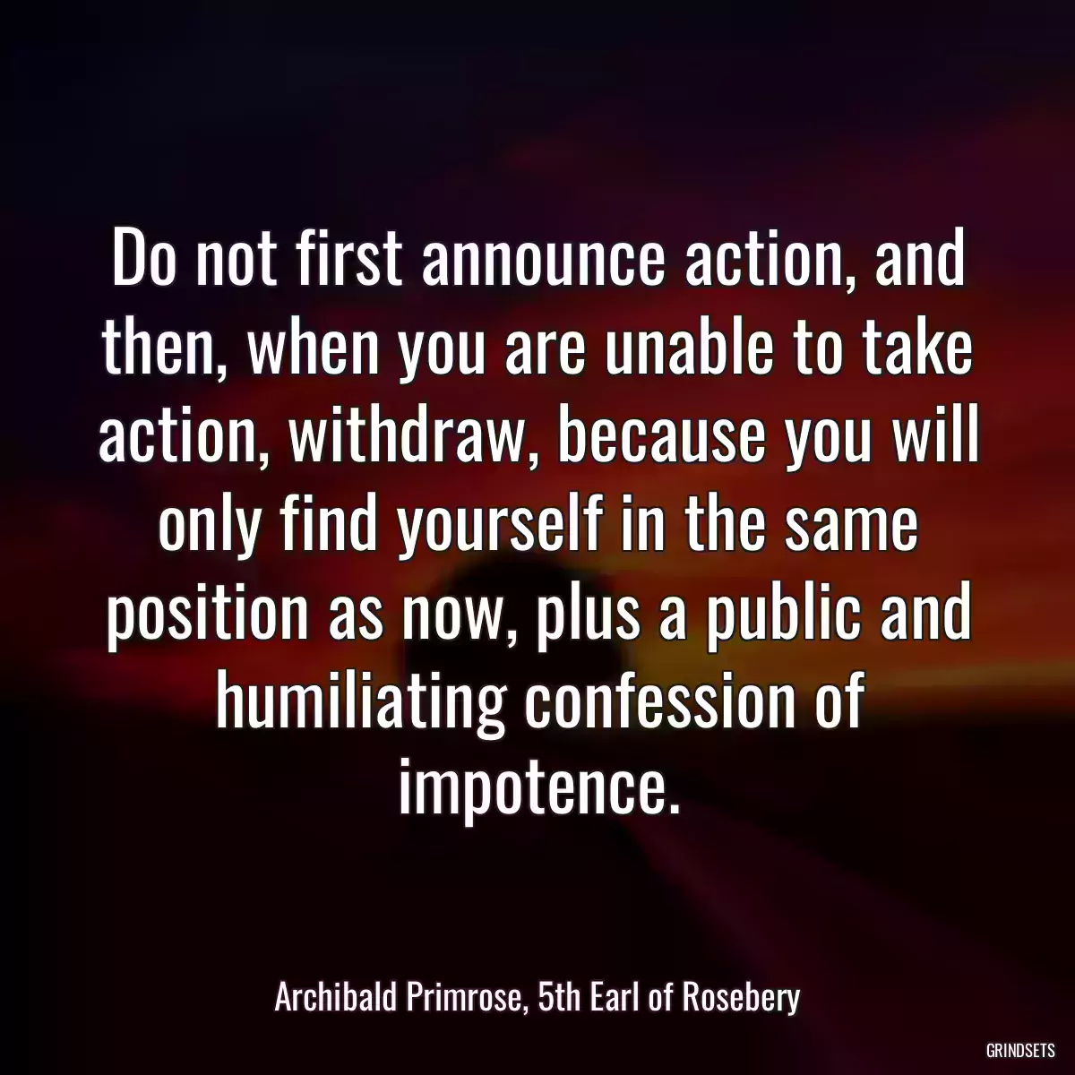 Do not first announce action, and then, when you are unable to take action, withdraw, because you will only find yourself in the same position as now, plus a public and humiliating confession of impotence.