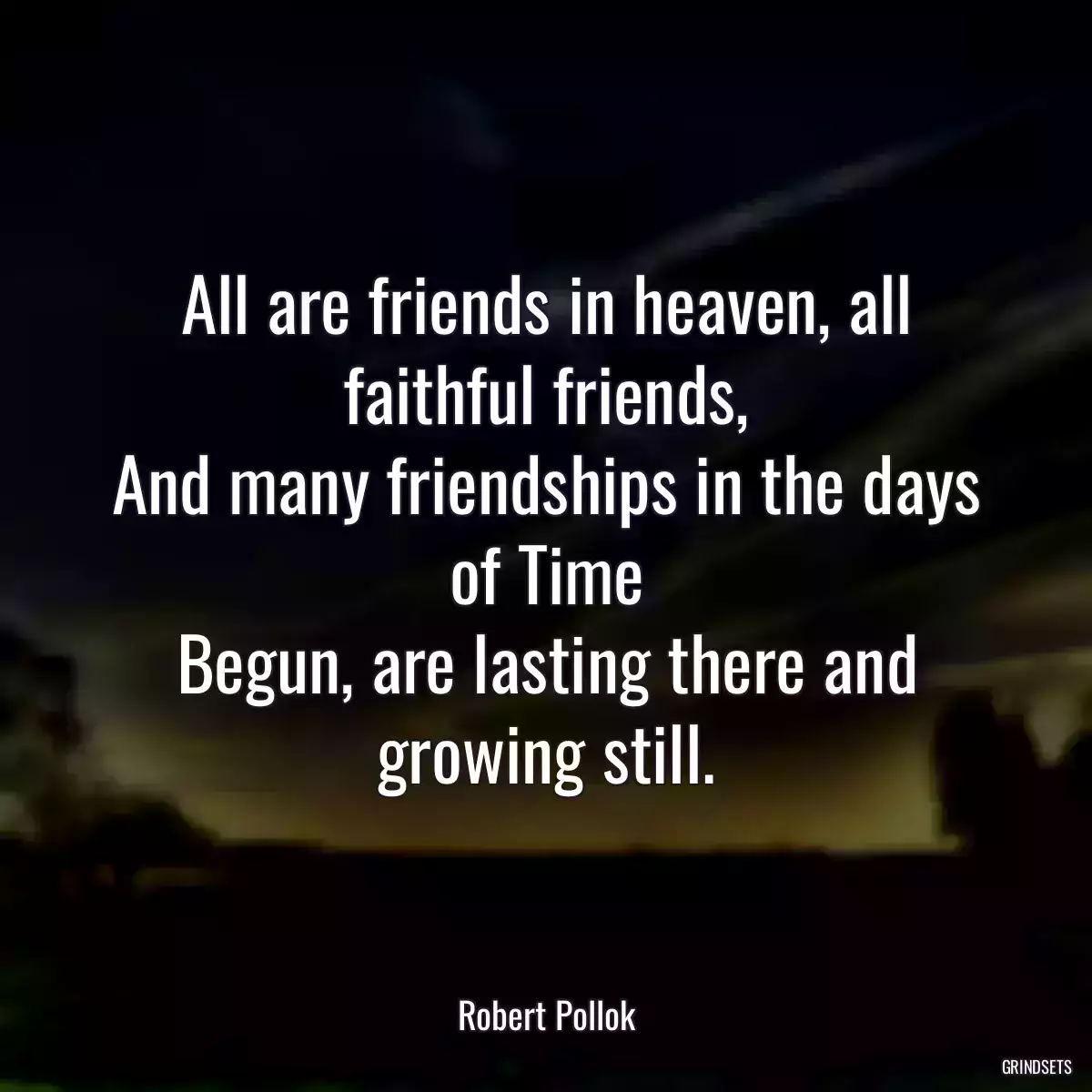 All are friends in heaven, all faithful friends,
And many friendships in the days of Time
Begun, are lasting there and growing still.