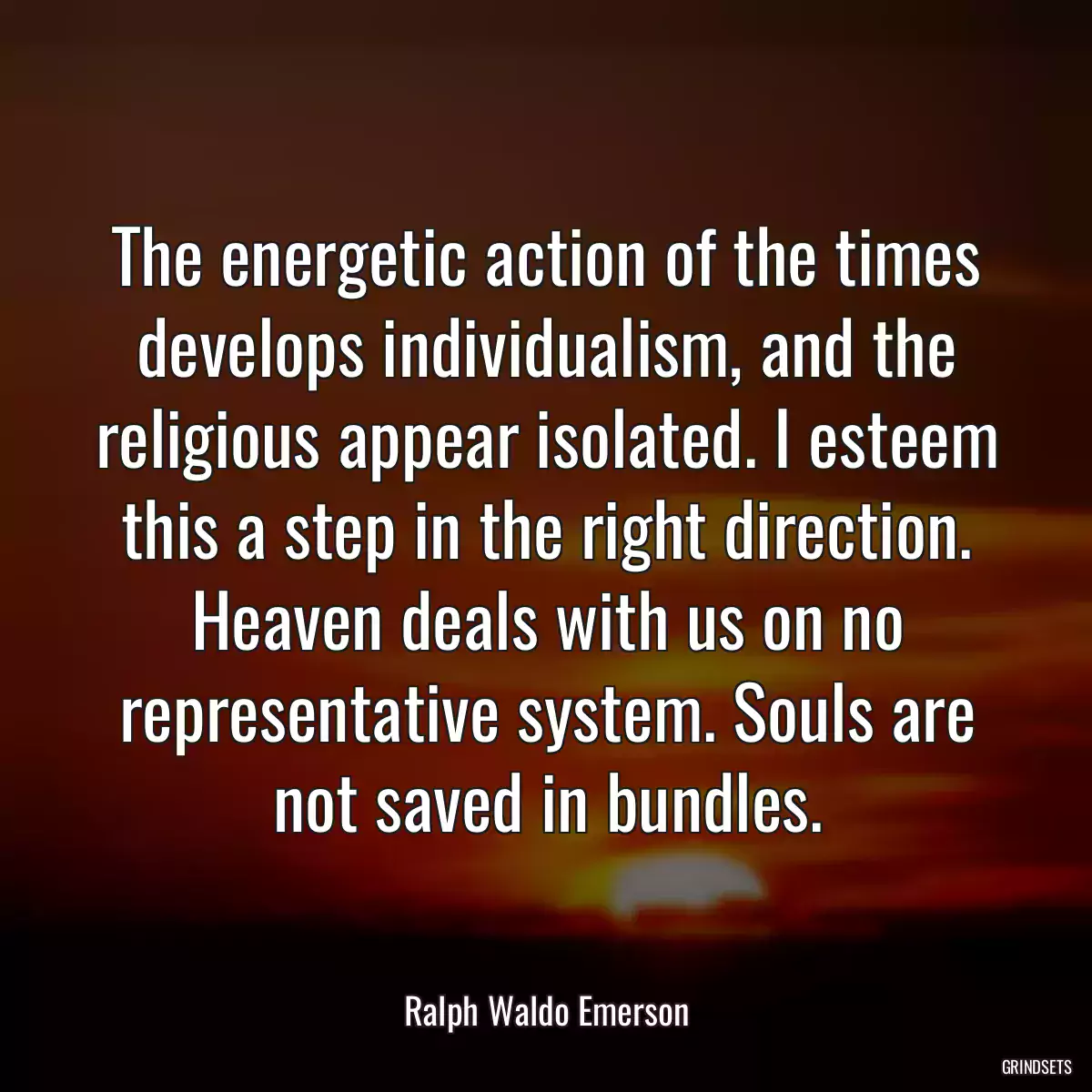 The energetic action of the times develops individualism, and the religious appear isolated. I esteem this a step in the right direction. Heaven deals with us on no representative system. Souls are not saved in bundles.