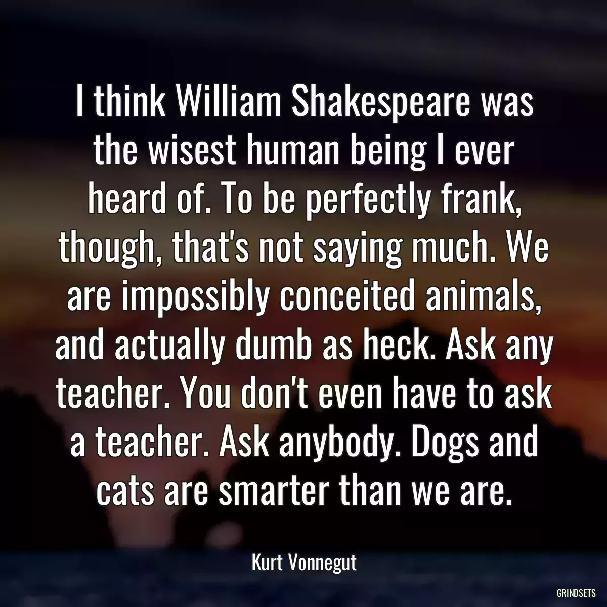 I think William Shakespeare was the wisest human being I ever heard of. To be perfectly frank, though, that\'s not saying much. We are impossibly conceited animals, and actually dumb as heck. Ask any teacher. You don\'t even have to ask a teacher. Ask anybody. Dogs and cats are smarter than we are.