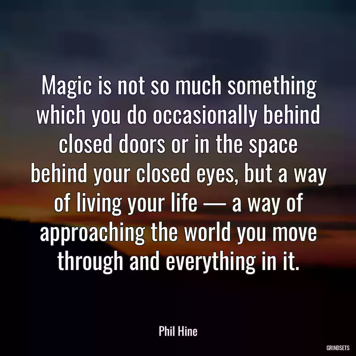 Magic is not so much something which you do occasionally behind closed doors or in the space behind your closed eyes, but a way of living your life — a way of approaching the world you move through and everything in it.