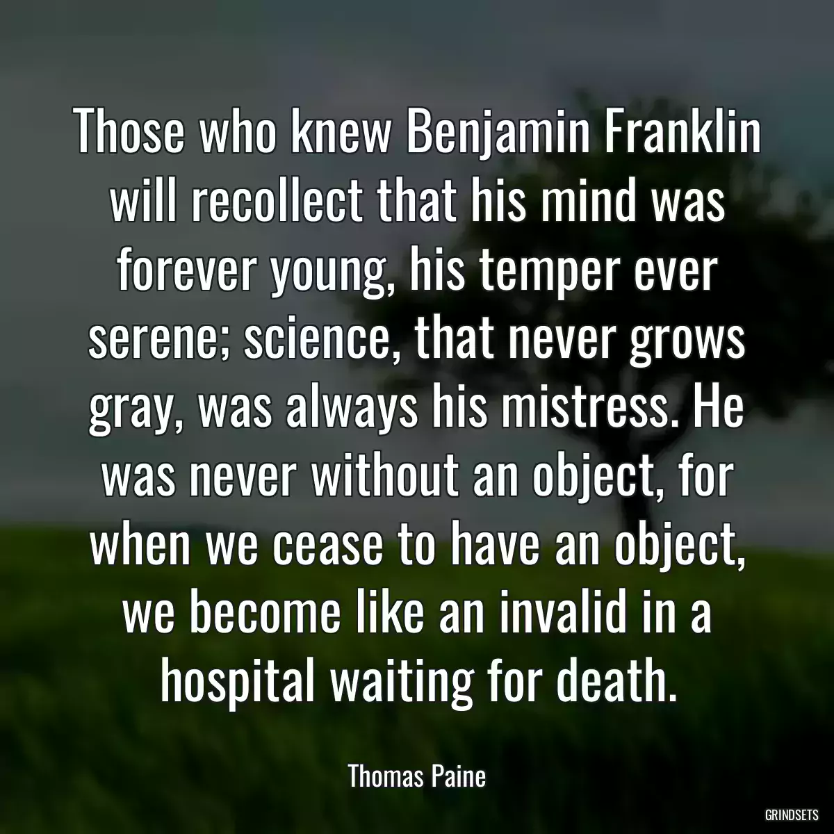 Those who knew Benjamin Franklin will recollect that his mind was forever young, his temper ever serene; science, that never grows gray, was always his mistress. He was never without an object, for when we cease to have an object, we become like an invalid in a hospital waiting for death.