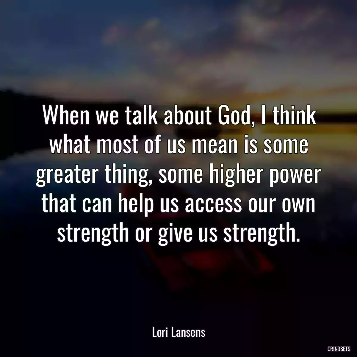 When we talk about God, I think what most of us mean is some greater thing, some higher power that can help us access our own strength or give us strength.