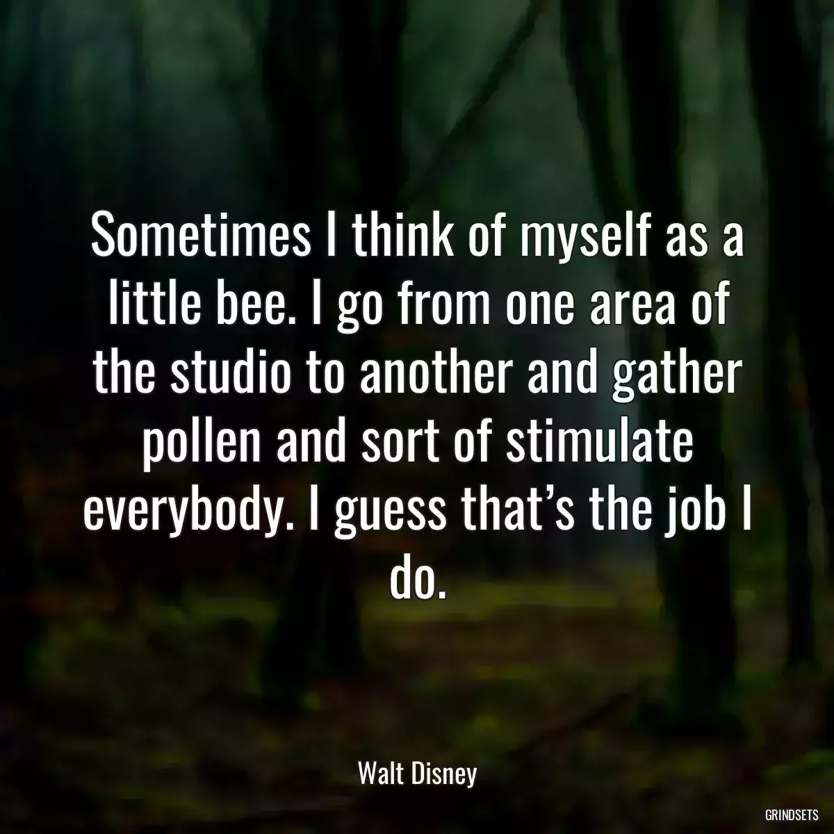 Sometimes I think of myself as a little bee. I go from one area of the studio to another and gather pollen and sort of stimulate everybody. I guess that’s the job I do.