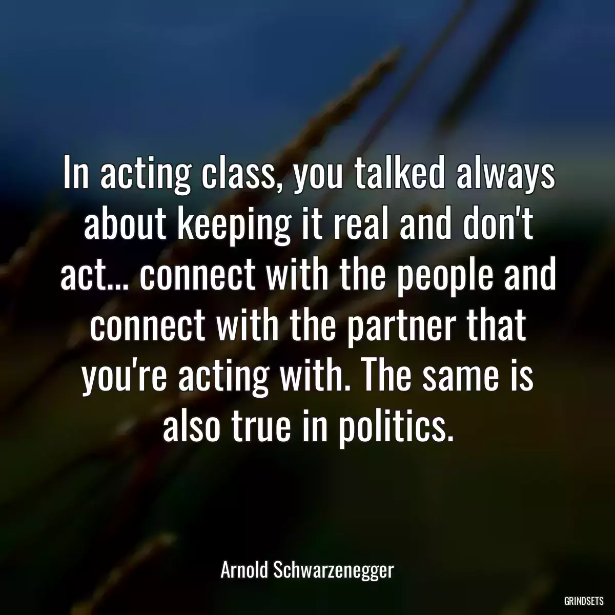 In acting class, you talked always about keeping it real and don\'t act... connect with the people and connect with the partner that you\'re acting with. The same is also true in politics.