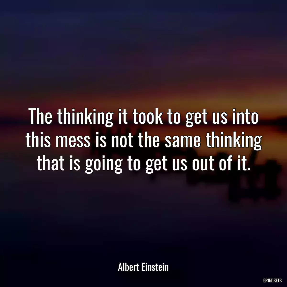 The thinking it took to get us into this mess is not the same thinking that is going to get us out of it.