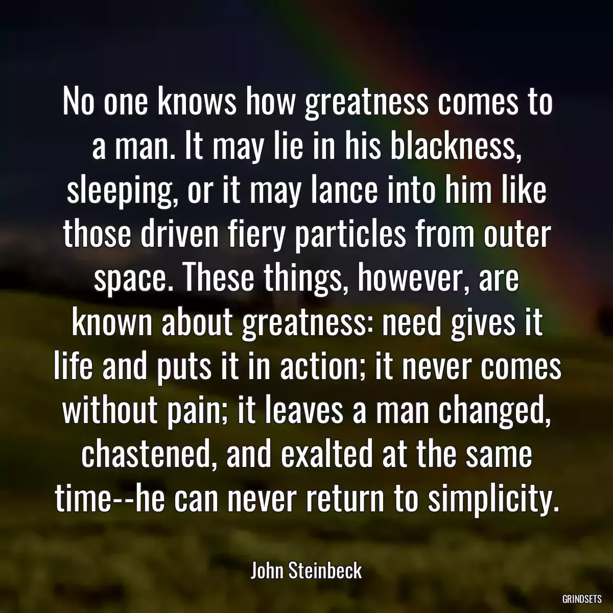 No one knows how greatness comes to a man. It may lie in his blackness, sleeping, or it may lance into him like those driven fiery particles from outer space. These things, however, are known about greatness: need gives it life and puts it in action; it never comes without pain; it leaves a man changed, chastened, and exalted at the same time--he can never return to simplicity.