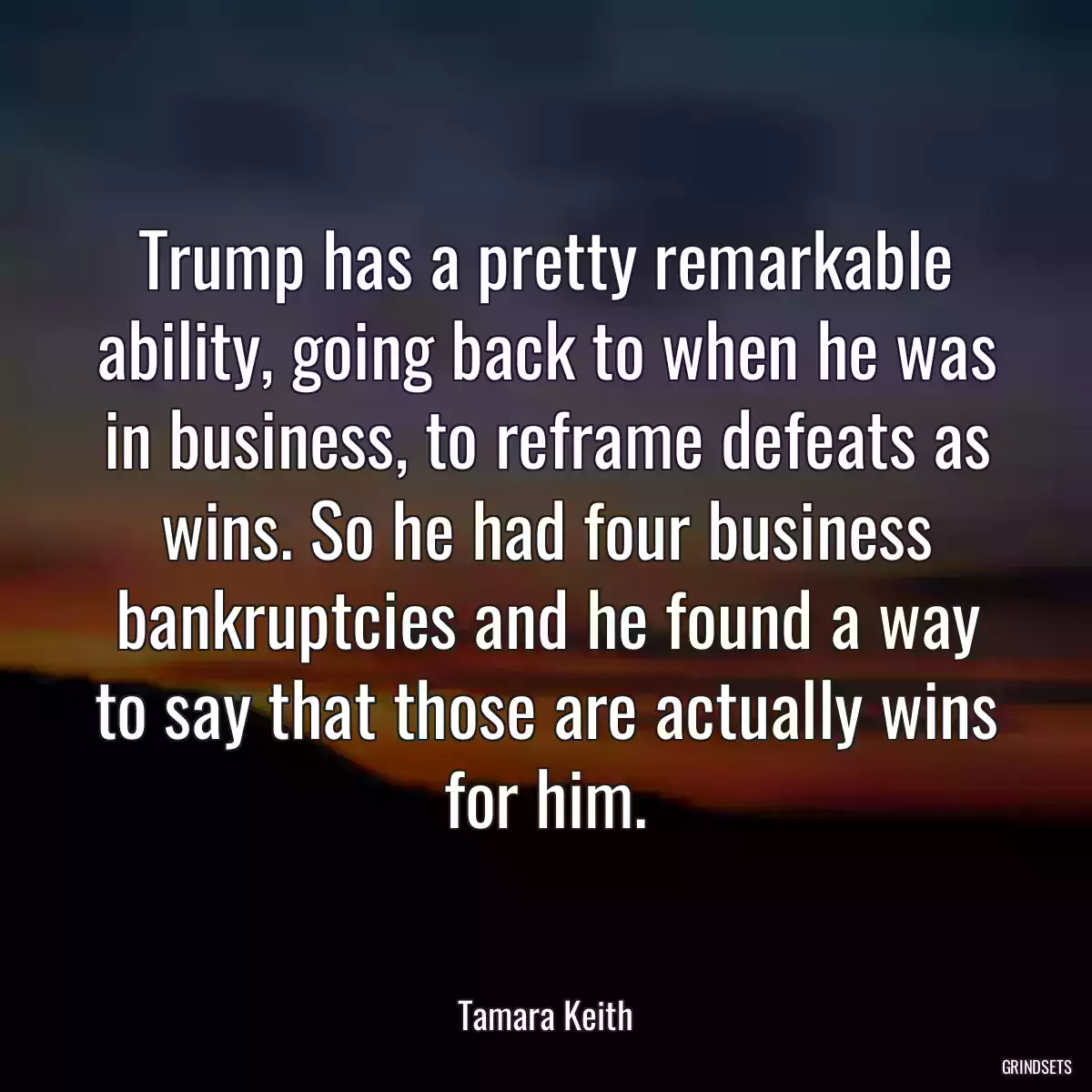 Trump has a pretty remarkable ability, going back to when he was in business, to reframe defeats as wins. So he had four business bankruptcies and he found a way to say that those are actually wins for him.