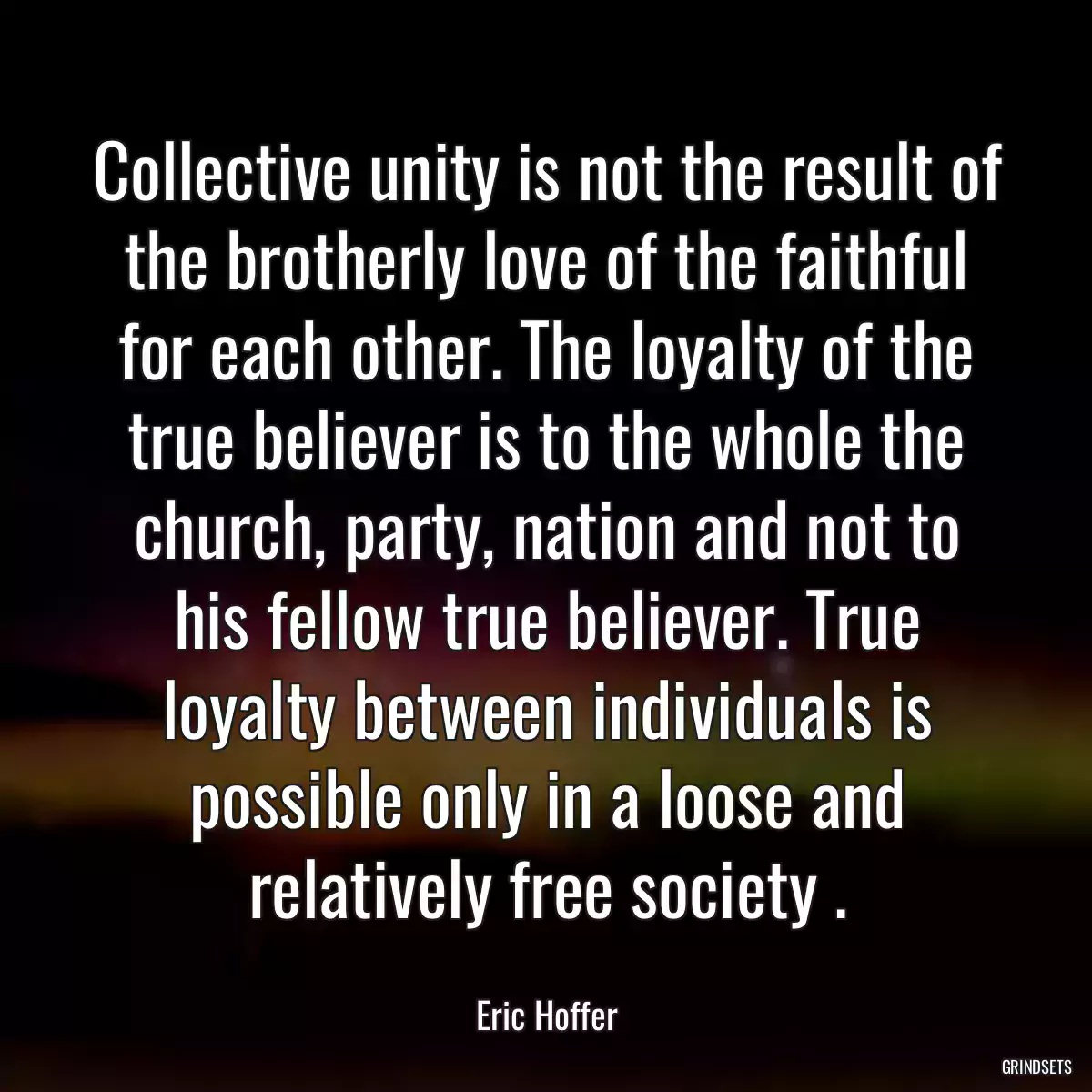 Collective unity is not the result of the brotherly love of the faithful for each other. The loyalty of the true believer is to the whole the church, party, nation and not to his fellow true believer. True loyalty between individuals is possible only in a loose and relatively free society .