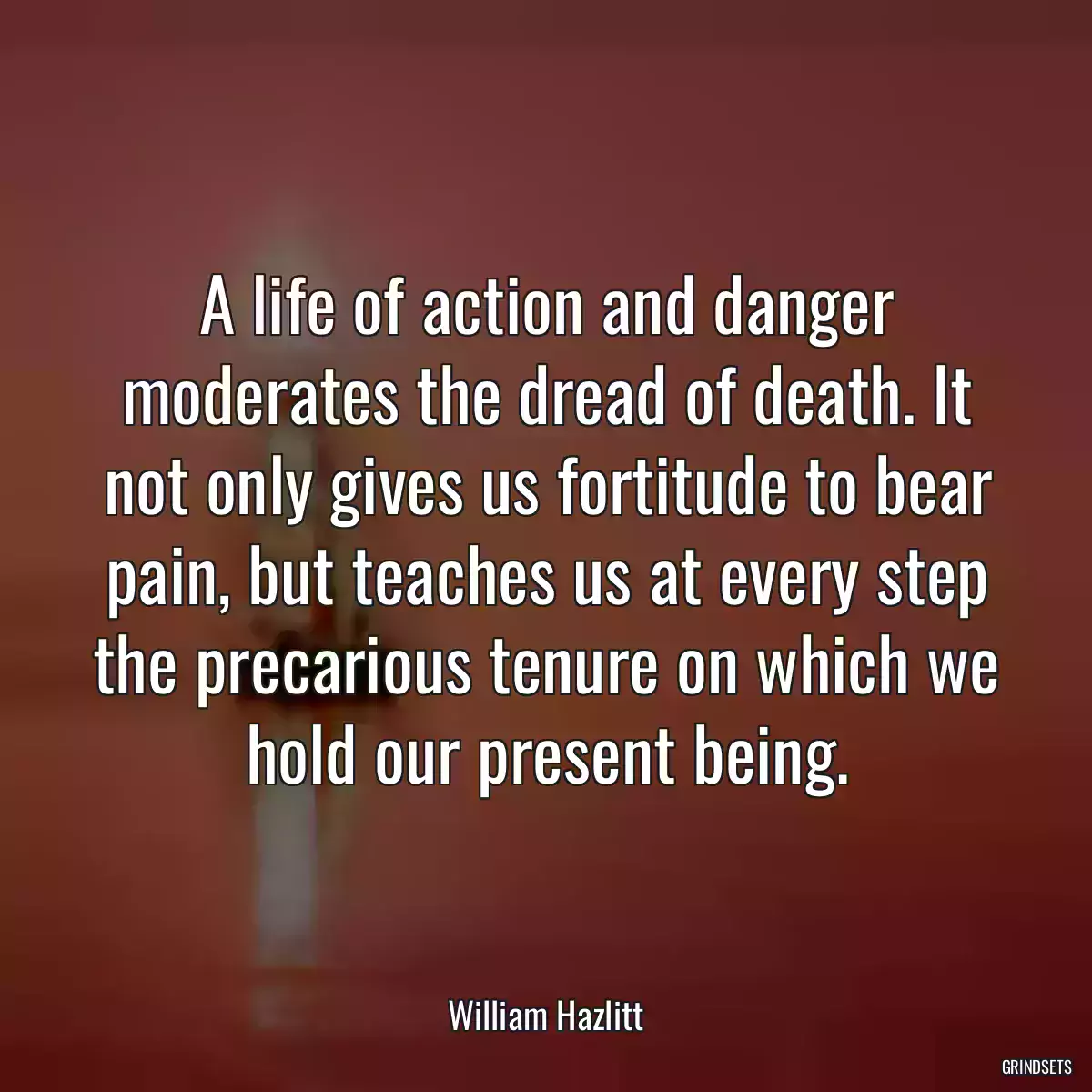 A life of action and danger moderates the dread of death. It not only gives us fortitude to bear pain, but teaches us at every step the precarious tenure on which we hold our present being.