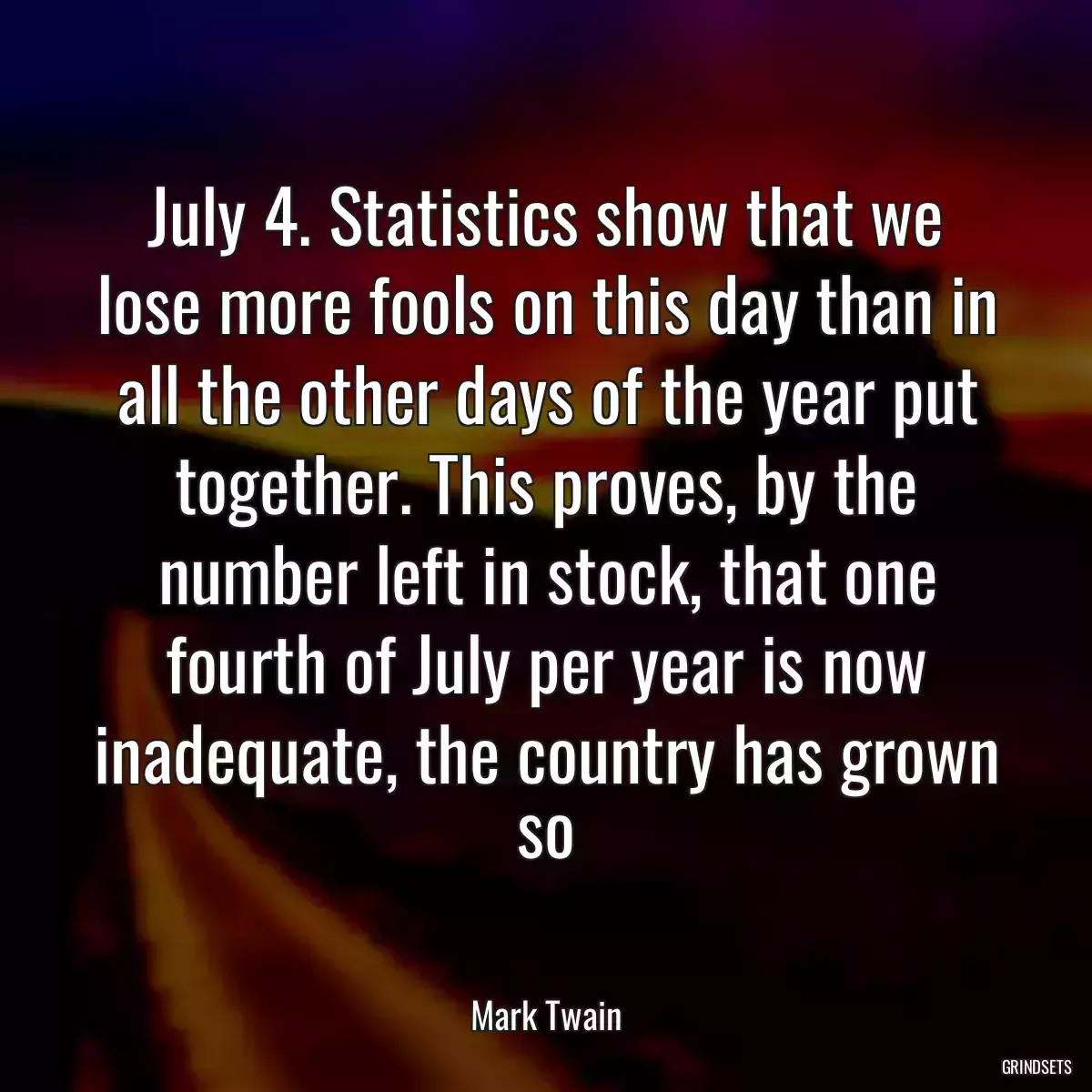 July 4. Statistics show that we lose more fools on this day than in all the other days of the year put together. This proves, by the number left in stock, that one fourth of July per year is now inadequate, the country has grown so